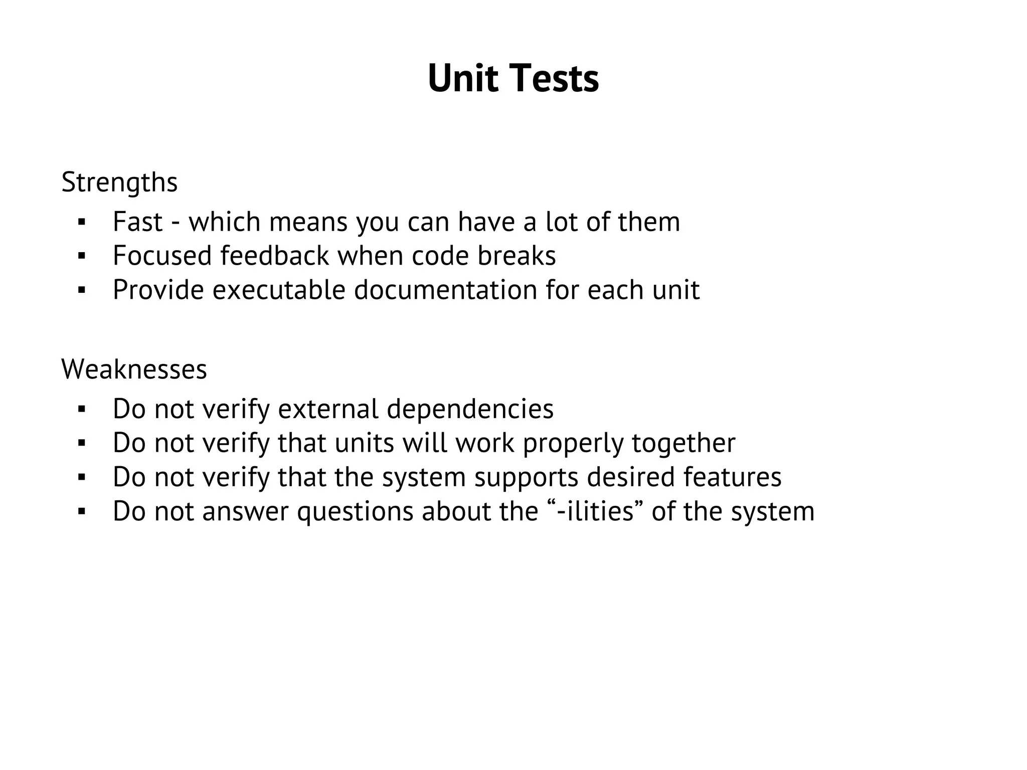 Unit Tests
Strengths
▪ Fast - which means you can have a lot of them
▪ Focused feedback when code breaks
▪ Provide executable documentation for each unit
Weaknesses
▪ Do not verify external dependencies
▪ Do not verify that units will work properly together
▪ Do not verify that the system supports desired features
▪ Do not answer questions about the “-ilities” of the system
 