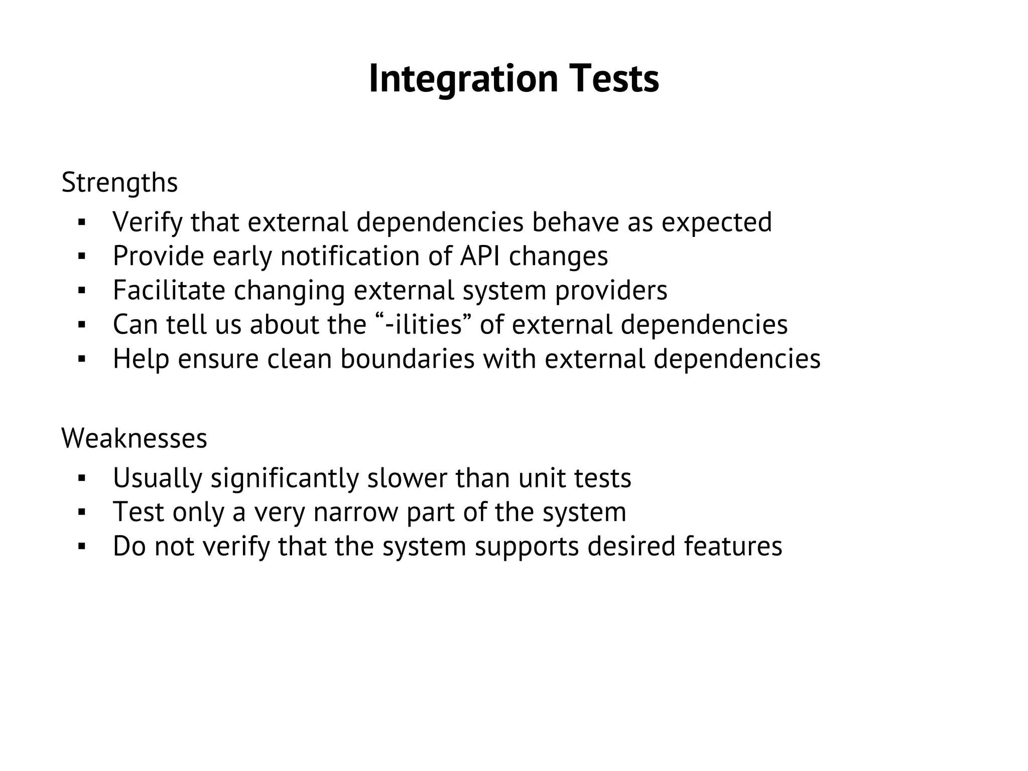 Integration Tests
Strengths
▪ Verify that external dependencies behave as expected
▪ Provide early notification of API changes
▪ Facilitate changing external system providers
▪ Can tell us about the “-ilities” of external dependencies
▪ Help ensure clean boundaries with external dependencies
Weaknesses
▪ Usually significantly slower than unit tests
▪ Test only a very narrow part of the system
▪ Do not verify that the system supports desired features
 