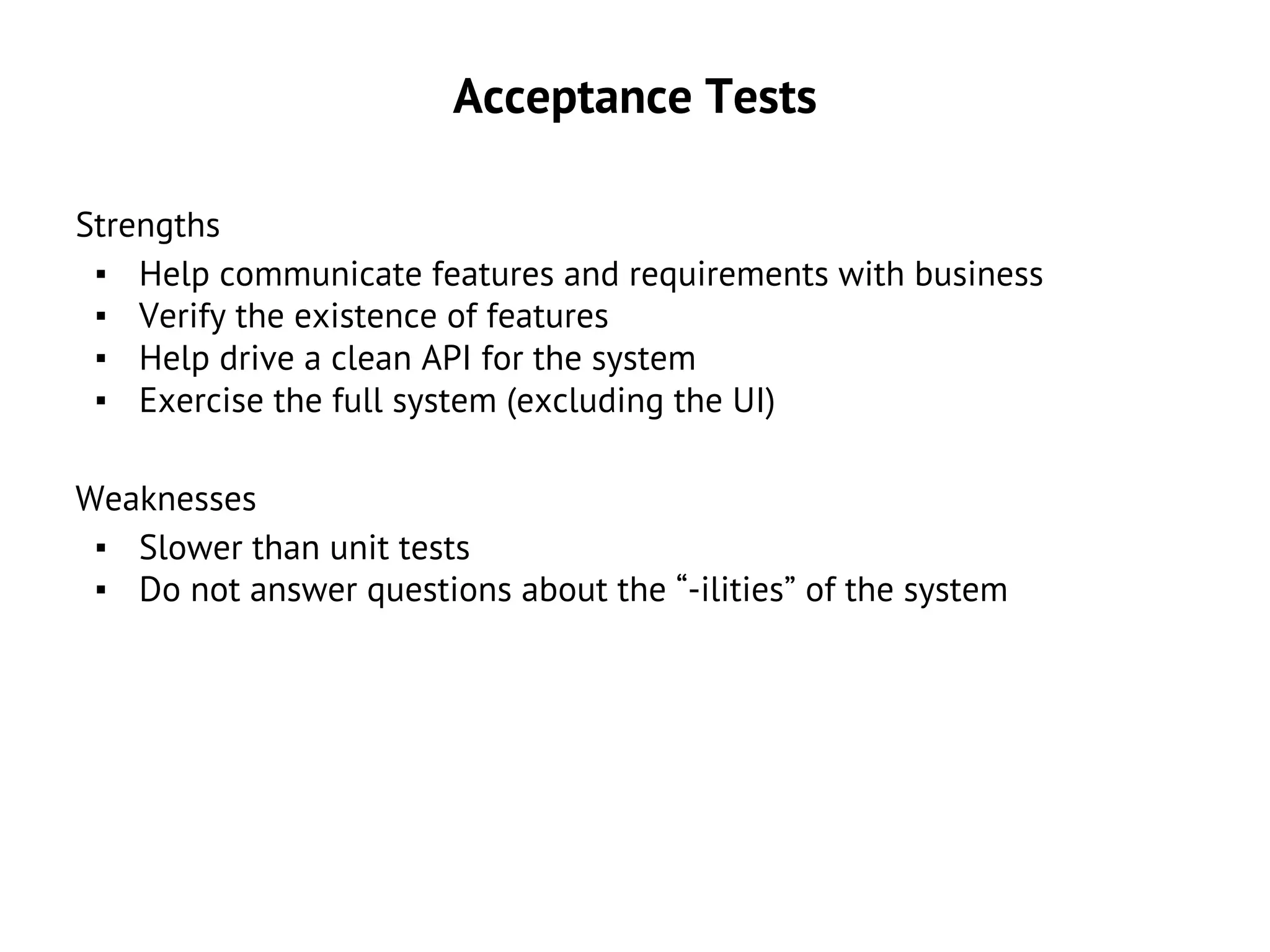 Acceptance Tests
Strengths
▪ Help communicate features and requirements with business
▪ Verify the existence of features
▪ Help drive a clean API for the system
▪ Exercise the full system (excluding the UI)
Weaknesses
▪ Slower than unit tests
▪ Do not answer questions about the “-ilities” of the system
 