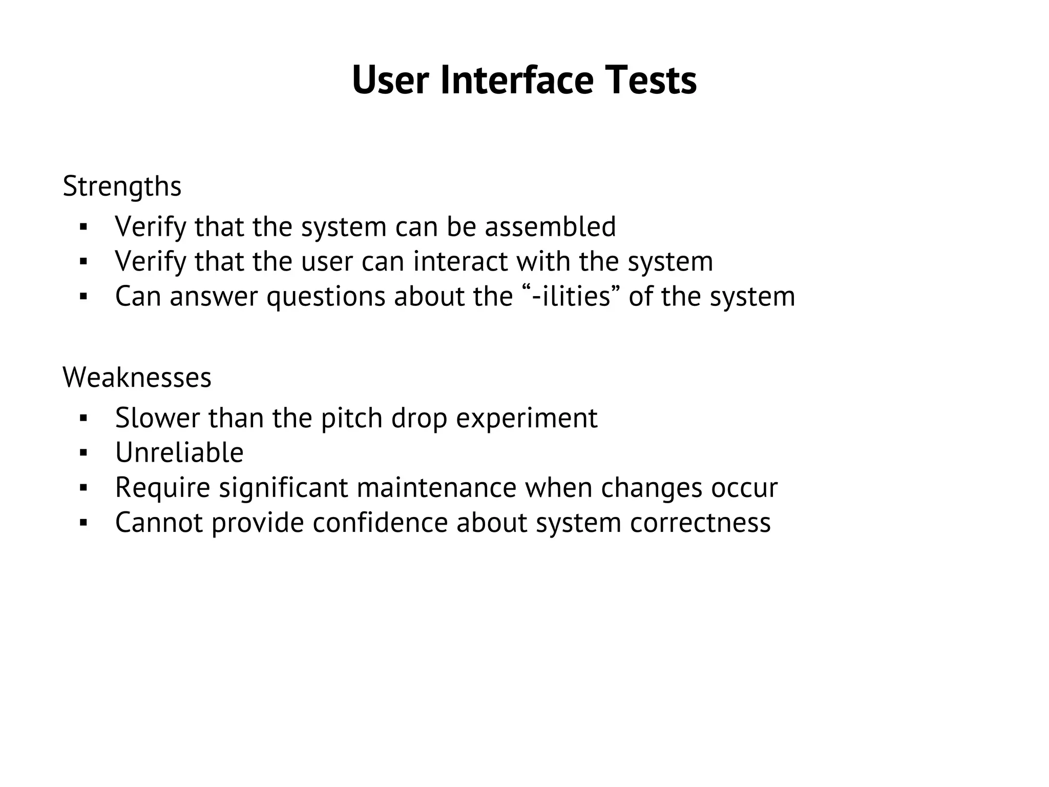 User Interface Tests
Strengths
▪ Verify that the system can be assembled
▪ Verify that the user can interact with the system
▪ Can answer questions about the “-ilities” of the system
Weaknesses
▪ Slower than the pitch drop experiment
▪ Unreliable
▪ Require significant maintenance when changes occur
▪ Cannot provide confidence about system correctness
 