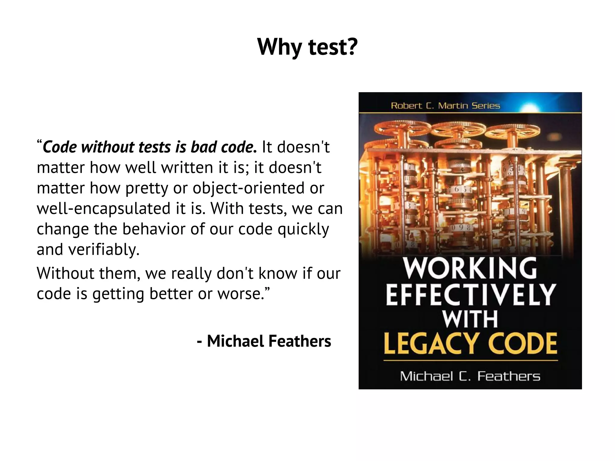 Why test?
“Code without tests is bad code. It doesn't
matter how well written it is; it doesn't
matter how pretty or object-oriented or
well-encapsulated it is. With tests, we can
change the behavior of our code quickly
and verifiably.
Without them, we really don't know if our
code is getting better or worse.”
- Michael Feathers
 