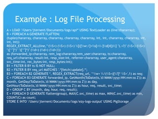 Example : Log File Processing
A = LOAD '/Users/jternent/Documents/logs/api*' USING TextLoader as (line:chararray);
B = FOREACH A GENERATE FLATTEN(
(tuple(chararray, chararray, chararray, chararray, chararray, int, int, chararray, chararray, int,
int, int))
REGEX_EXTRACT_ALL(line,'^(S+) (S+) (S+) [([w:/]+s[+-]d{4})] "(.+?)" (S+) (S+)
"([^"]*)" "([^"]*)" (d+) (d+) (d+)'))
as (forwarded_ip:chararray, rem_log:chararray,rem_user:chararray, ts:chararray,
req_url:chararray, result:int, resp_size:int, referrer:chararray, user_agent:chararray,
svc_time:int, rec_bytes:int, resp_bytes:int);
B1 = FILTER B BY ts IS NOT NULL;
B2 = FILTER B BY req_url MATCHES '.*[fetch|update].*';
B3 = FOREACH B2 GENERATE *, REGEX_EXTRACT(req_url, '^w+ /(S+)[?]* S+',1) as req;
C = FOREACH B3 GENERATE forwarded_ip, GetMonth(ToDate(ts,'d/MMM/yyyy:HH:mm:ss Z')) as
month, GetDay(ToDate(ts,'d/MMM/yyyy:HH:mm:ss Z')) as day,
GetHour(ToDate(ts,'d/MMM/yyyy:HH:mm:ss Z')) as hour, req, result, svc_time;
D = GROUP C BY (month, day, hour, req, result);
E = FOREACH D GENERATE flatten(group), MAX(C.svc_time) as max, MIN(C.svc_time) as min,
COUNT(C) as count;
STORE E INTO '/Users/jternent/Documents/logs/ezy-logs-output' USING PigStorage
 