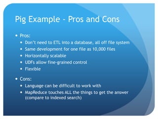 Pig Example - Pros and Cons
 Pros:
 Don’t need to ETL into a database, all off file system
 Same development for one file as 10,000 files
 Horizontally scalable
 UDFs allow fine-grained control
 Flexible
 Cons:
 Language can be difficult to work with
 MapReduce touches ALL the things to get the answer
(compare to indexed search)
 