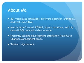 About Me
 20+ years as a consultant, software engineer, architect,
and tech executive.
 Mostly data-focused, RDBMS, object database, and big
data/NoSQL/analytics/data science.
 Presently leading development efforts for TravelClick
Channel Management team.
 Twitter : @jaternent
 