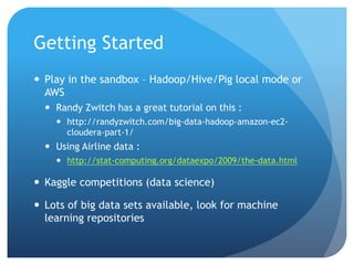 Getting Started
 Play in the sandbox – Hadoop/Hive/Pig local mode or
AWS
 Randy Zwitch has a great tutorial on this :
 http://randyzwitch.com/big-data-hadoop-amazon-ec2-
cloudera-part-1/
 Using Airline data :
 http://stat-computing.org/dataexpo/2009/the-data.html
 Kaggle competitions (data science)
 Lots of big data sets available, look for machine
learning repositories
 