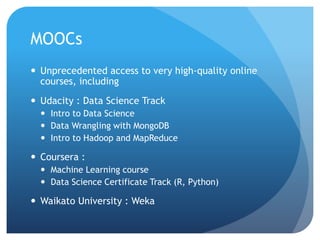 MOOCs
 Unprecedented access to very high-quality online
courses, including
 Udacity : Data Science Track
 Intro to Data Science
 Data Wrangling with MongoDB
 Intro to Hadoop and MapReduce
 Coursera :
 Machine Learning course
 Data Science Certificate Track (R, Python)
 Waikato University : Weka
 