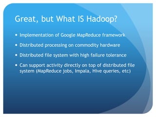 Great, but What IS Hadoop?
 Implementation of Google MapReduce framework
 Distributed processing on commodity hardware
 Distributed file system with high failure tolerance
 Can support activity directly on top of distributed file
system (MapReduce jobs, Impala, Hive queries, etc)
 