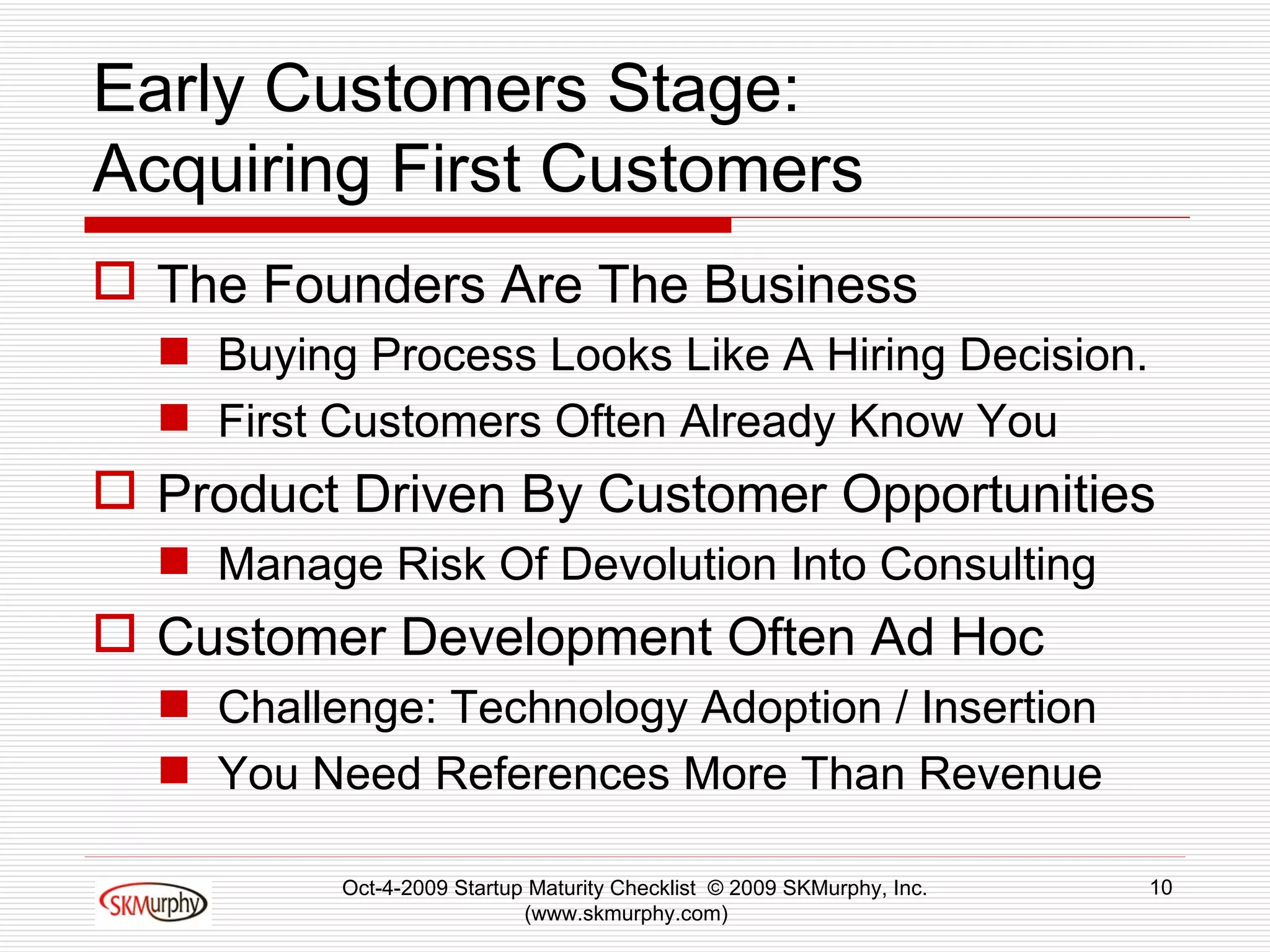 Early Customers Stage: Acquiring First Customers The Founders Are The Business Buying Process Looks Like A Hiring Decision. First Customers Often Already Know You Product Driven By Customer Opportunities Manage Risk Of Devolution Into Consulting Customer Development Often Ad Hoc  Challenge: Technology Adoption / Insertion You Need References More Than Revenue  Oct-4-2009 Startup Maturity Checklist  © 2009 SKMurphy, Inc. (www.skmurphy.com)  