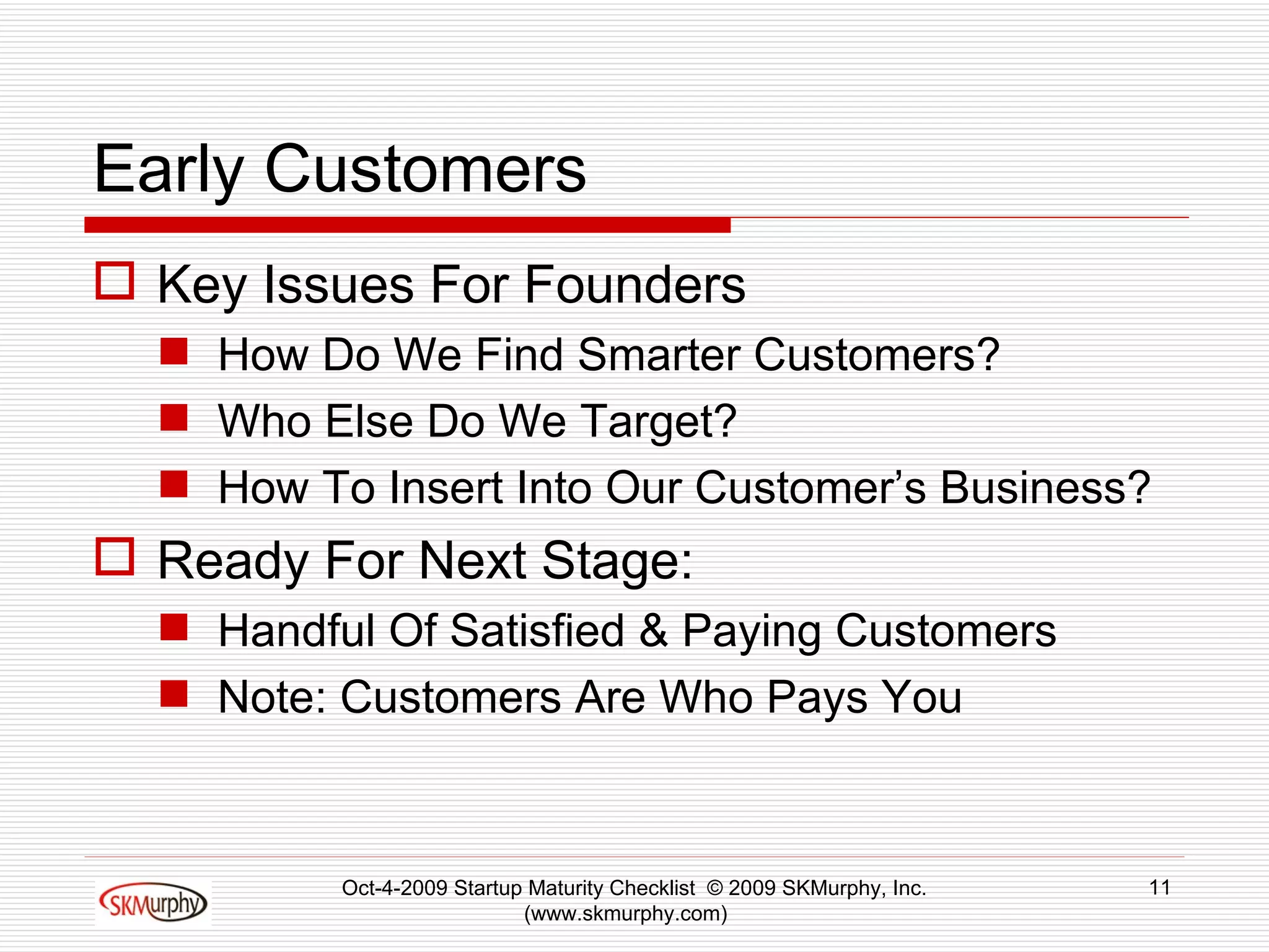 Early Customers Key Issues For Founders How Do We Find Smarter Customers? Who Else Do We Target? How To Insert Into Our Customer’s Business? Ready For Next Stage: Handful Of Satisfied & Paying Customers Note: Customers Are Who Pays You Oct-4-2009 Startup Maturity Checklist  © 2009 SKMurphy, Inc. (www.skmurphy.com)  