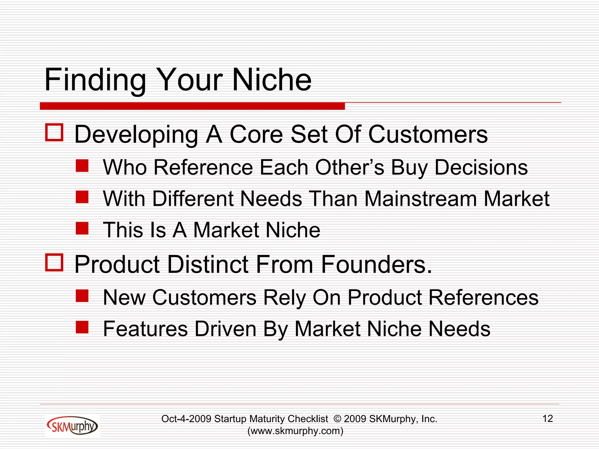 Finding Your Niche Developing A Core Set Of Customers  Who Reference Each Other’s Buy Decisions With Different Needs Than Mainstream Market This Is A Market Niche Product Distinct From Founders. New Customers Rely On Product References Features Driven By Market Niche Needs Oct-4-2009 Startup Maturity Checklist  © 2009 SKMurphy, Inc. (www.skmurphy.com)  