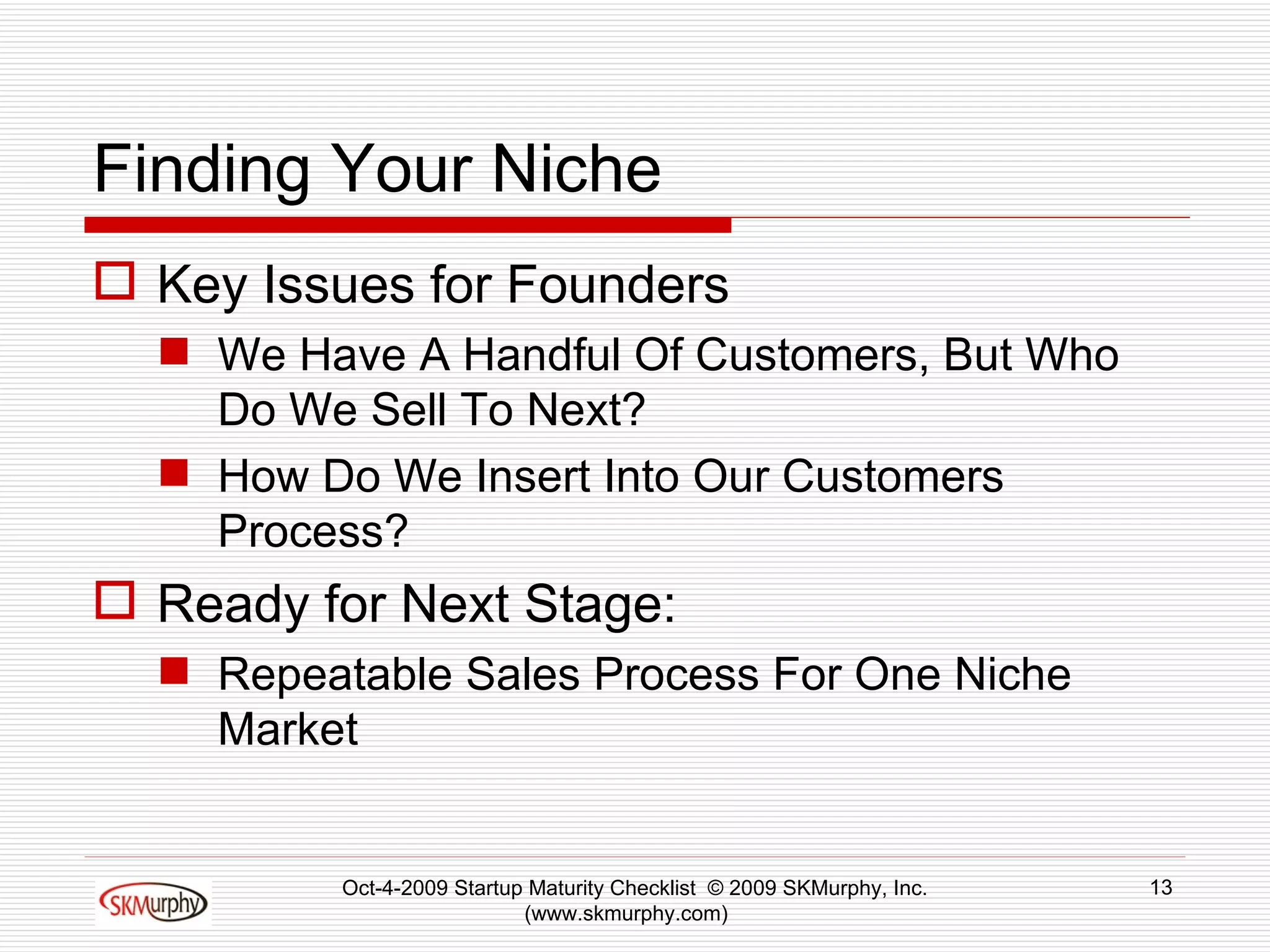 Finding Your Niche Key Issues for Founders We Have A Handful Of Customers, But Who Do We Sell To Next? How Do We Insert Into Our Customers Process? Ready for Next Stage: Repeatable Sales Process For One Niche Market Oct-4-2009 Startup Maturity Checklist  © 2009 SKMurphy, Inc. (www.skmurphy.com)  