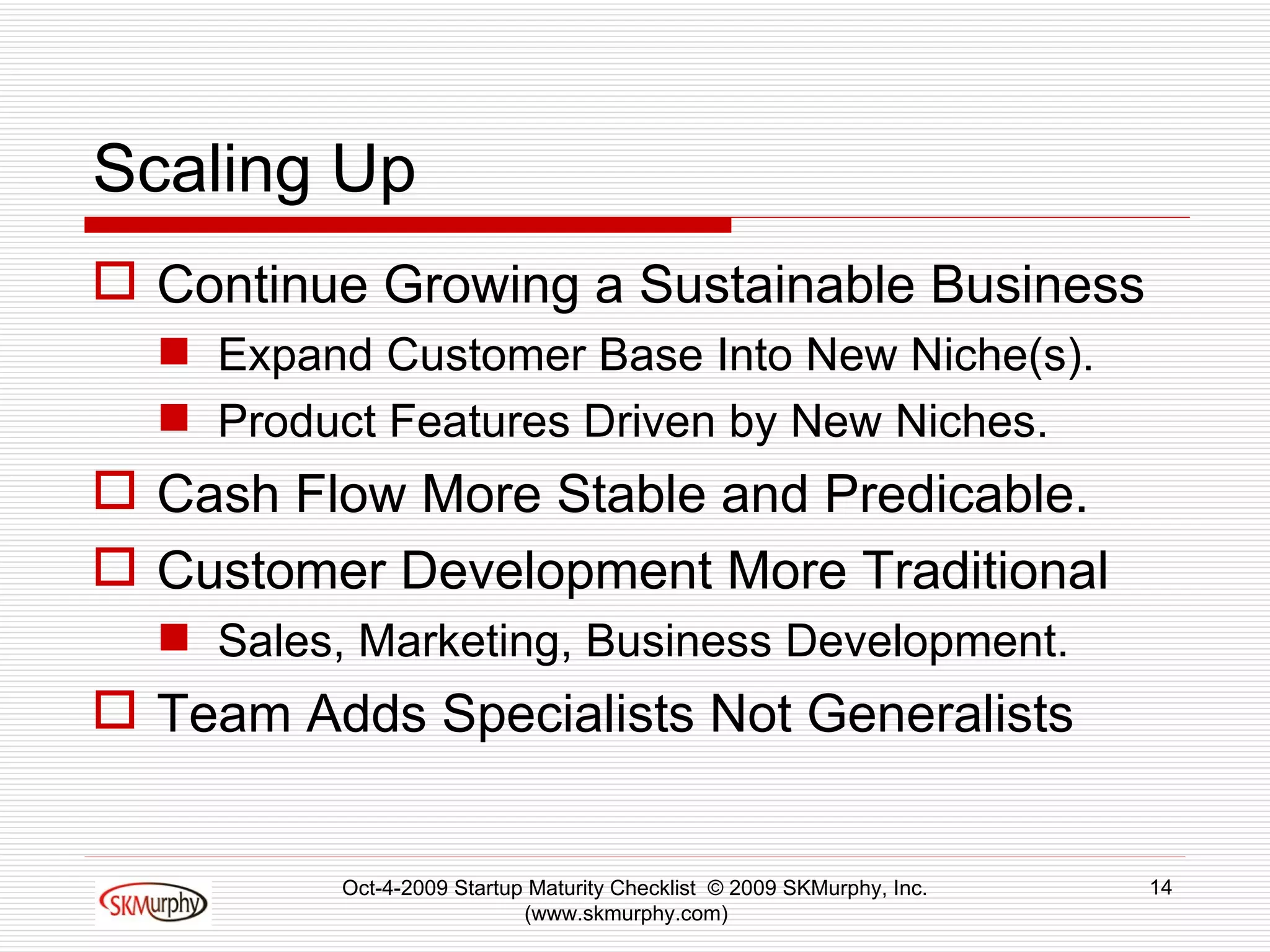 Scaling Up Continue Growing a Sustainable Business  Expand Customer Base Into New Niche(s). Product Features Driven by New Niches.  Cash Flow More Stable and Predicable.  Customer Development More Traditional Sales, Marketing, Business Development. Team Adds Specialists Not Generalists Oct-4-2009 Startup Maturity Checklist  © 2009 SKMurphy, Inc. (www.skmurphy.com)  