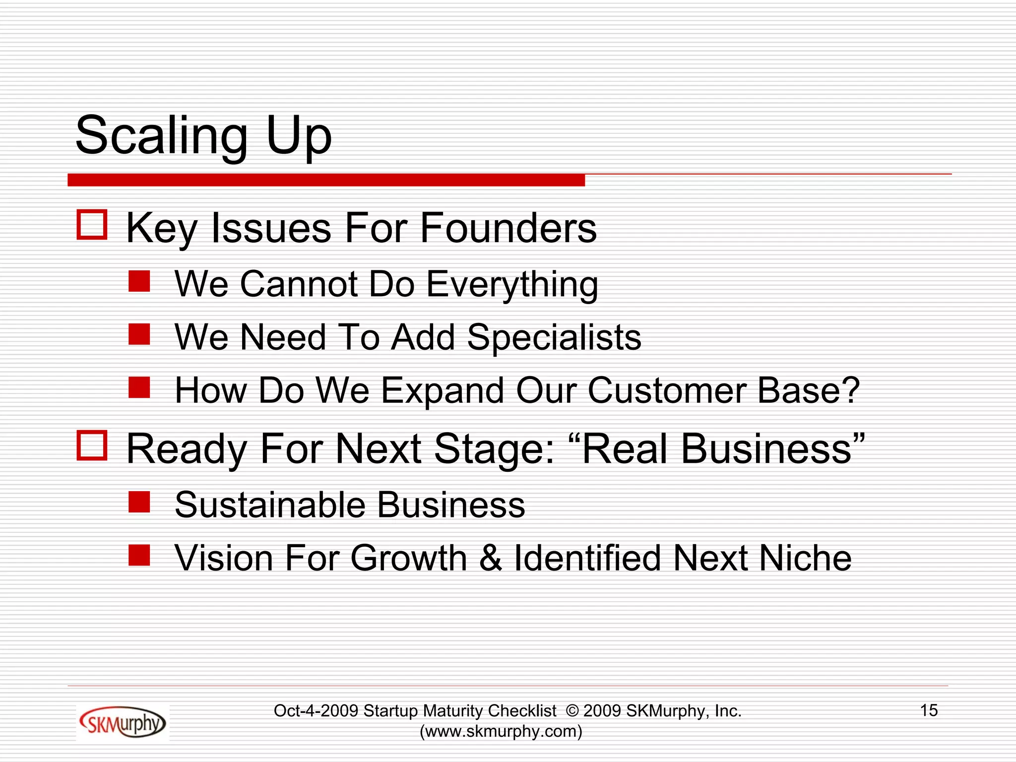Scaling Up Key Issues For Founders  We Cannot Do Everything We Need To Add Specialists  How Do We Expand Our Customer Base? Ready For Next Stage: “Real Business” Sustainable Business Vision For Growth & Identified Next Niche Oct-4-2009 Startup Maturity Checklist  © 2009 SKMurphy, Inc. (www.skmurphy.com)  