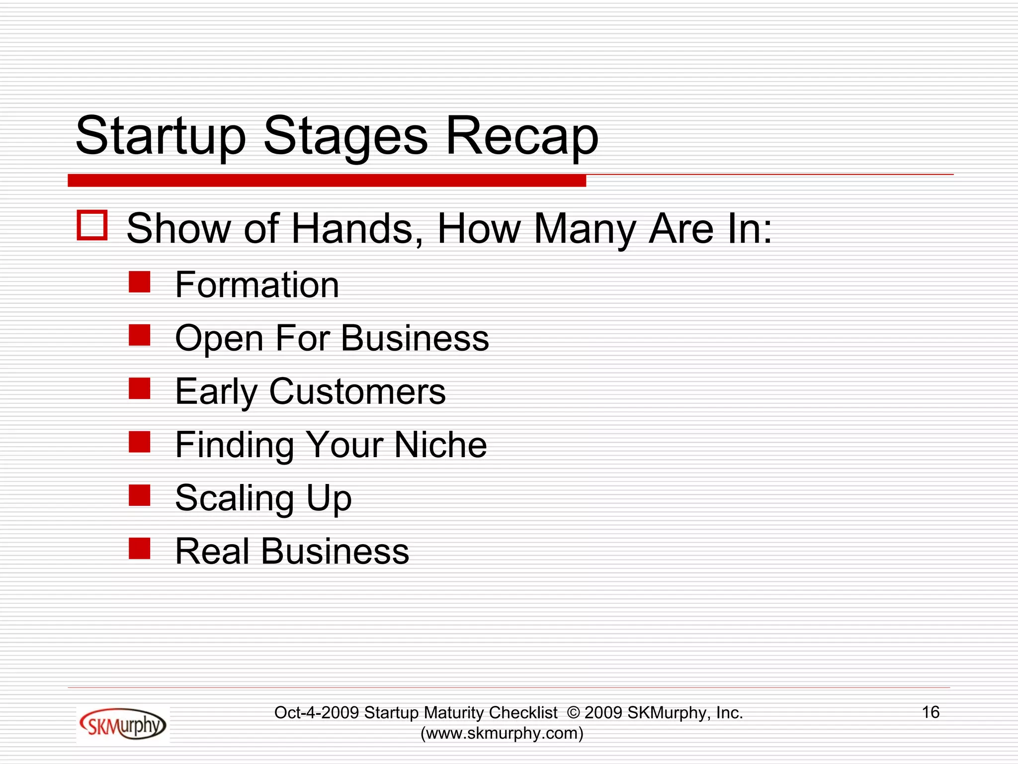 Startup Stages Recap Show of Hands, How Many Are In: Formation Open For Business Early Customers Finding Your Niche Scaling Up Real Business Oct-4-2009 Startup Maturity Checklist  © 2009 SKMurphy, Inc. (www.skmurphy.com)  