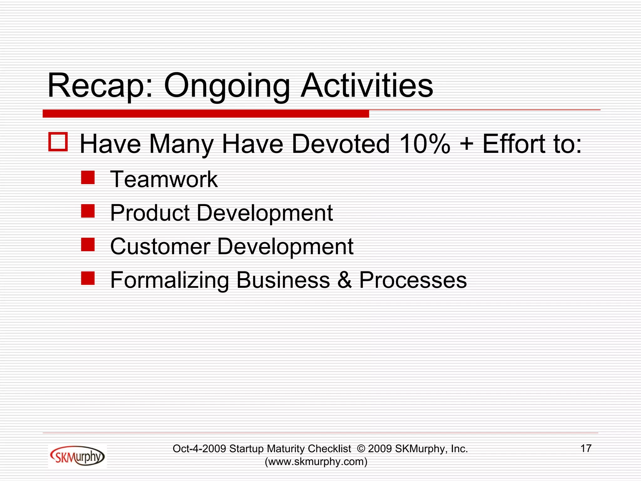 Recap: Ongoing Activities Have Many Have Devoted 10% + Effort to: Teamwork Product Development Customer Development Formalizing Business & Processes Oct-4-2009 Startup Maturity Checklist  © 2009 SKMurphy, Inc. (www.skmurphy.com)  