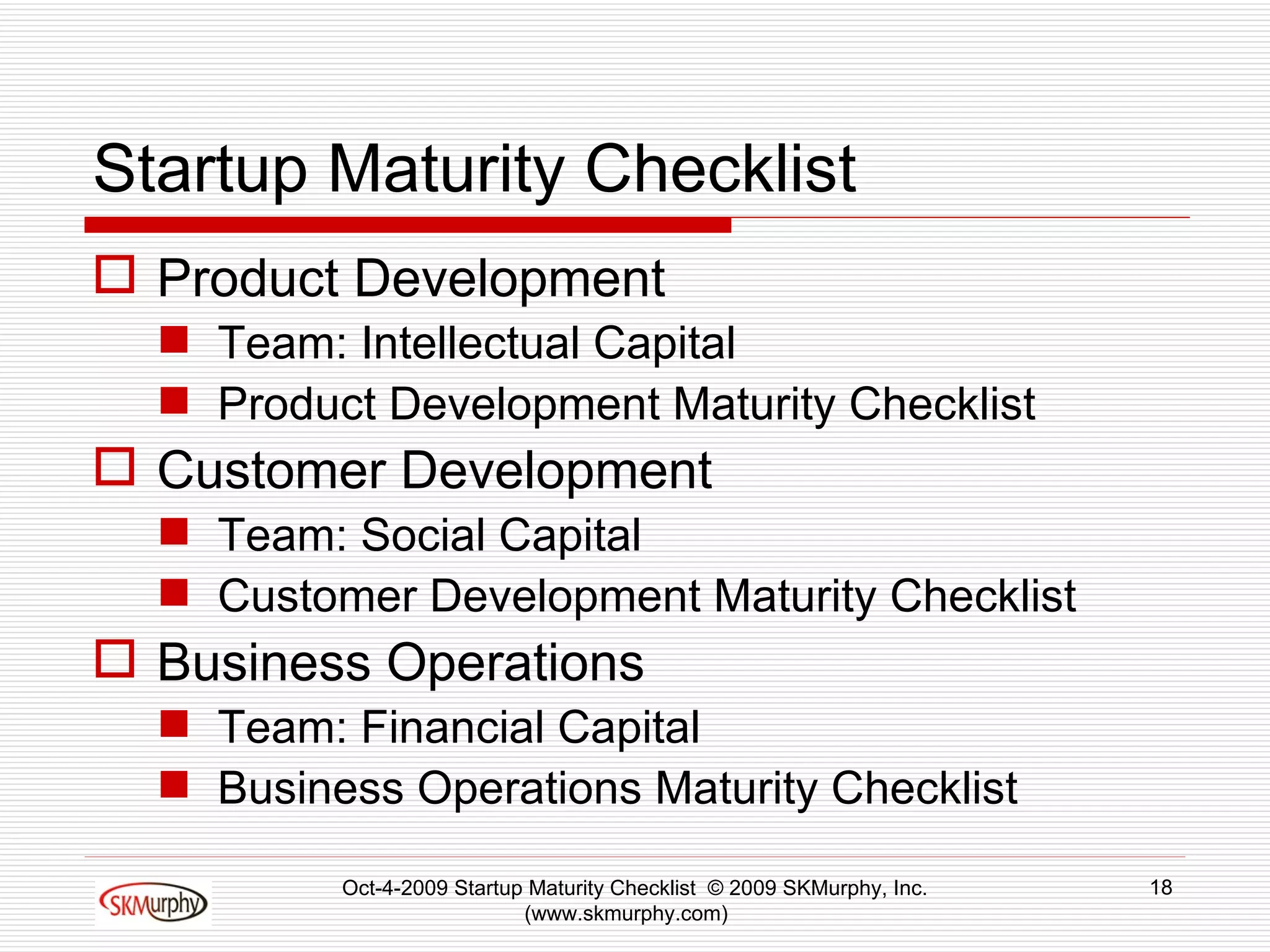 Startup Maturity Checklist  Product Development Team: Intellectual Capital Product Development Maturity Checklist Customer Development Team: Social Capital Customer Development Maturity Checklist Business Operations Team: Financial Capital Business Operations Maturity Checklist  Oct-4-2009 Startup Maturity Checklist  © 2009 SKMurphy, Inc. (www.skmurphy.com)  
