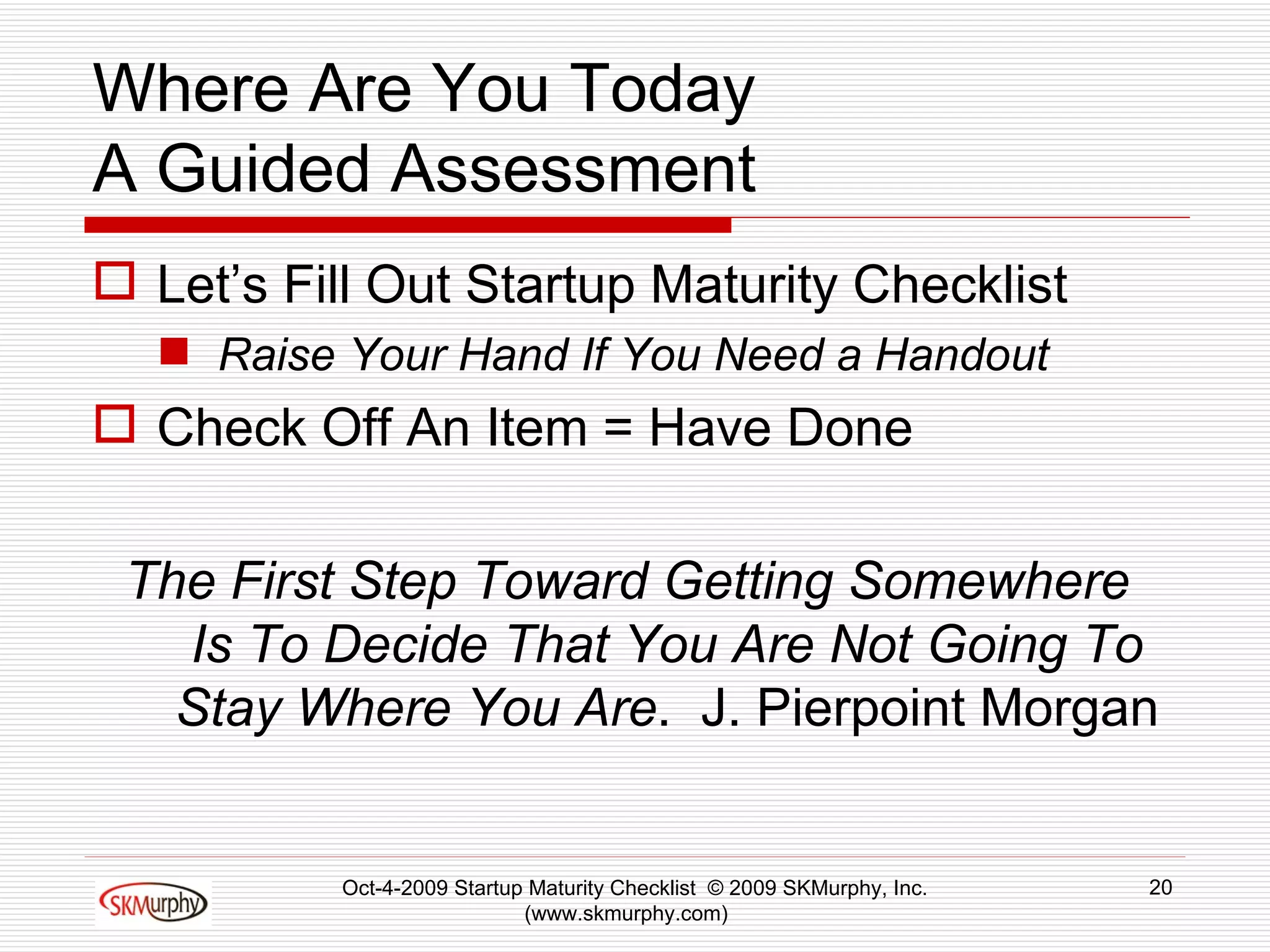 Where Are You Today A Guided Assessment Let’s Fill Out Startup Maturity Checklist Raise Your Hand If You Need a Handout Check Off An Item = Have Done The First Step Toward Getting Somewhere  Is To Decide That You Are Not Going To Stay Where You Are .  J. Pierpoint Morgan Oct-4-2009 Startup Maturity Checklist  © 2009 SKMurphy, Inc. (www.skmurphy.com)  