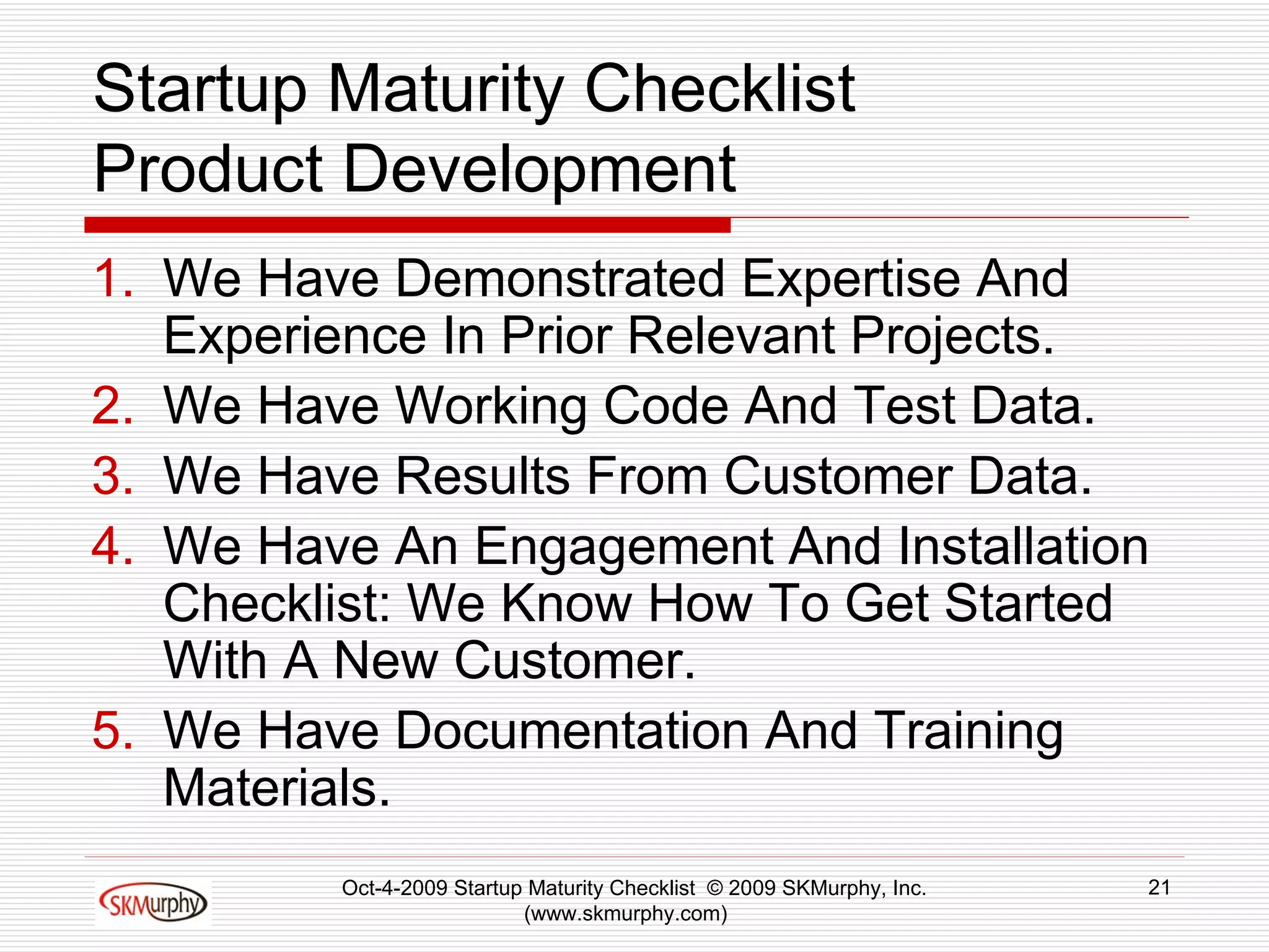 Startup Maturity Checklist Product Development We Have Demonstrated Expertise And Experience In Prior Relevant Projects.  We Have Working Code And Test Data.  We Have Results From Customer Data.  We Have An Engagement And Installation Checklist: We Know How To Get Started With A New Customer. We Have Documentation And Training Materials.  Oct-4-2009 Startup Maturity Checklist  © 2009 SKMurphy, Inc. (www.skmurphy.com)  