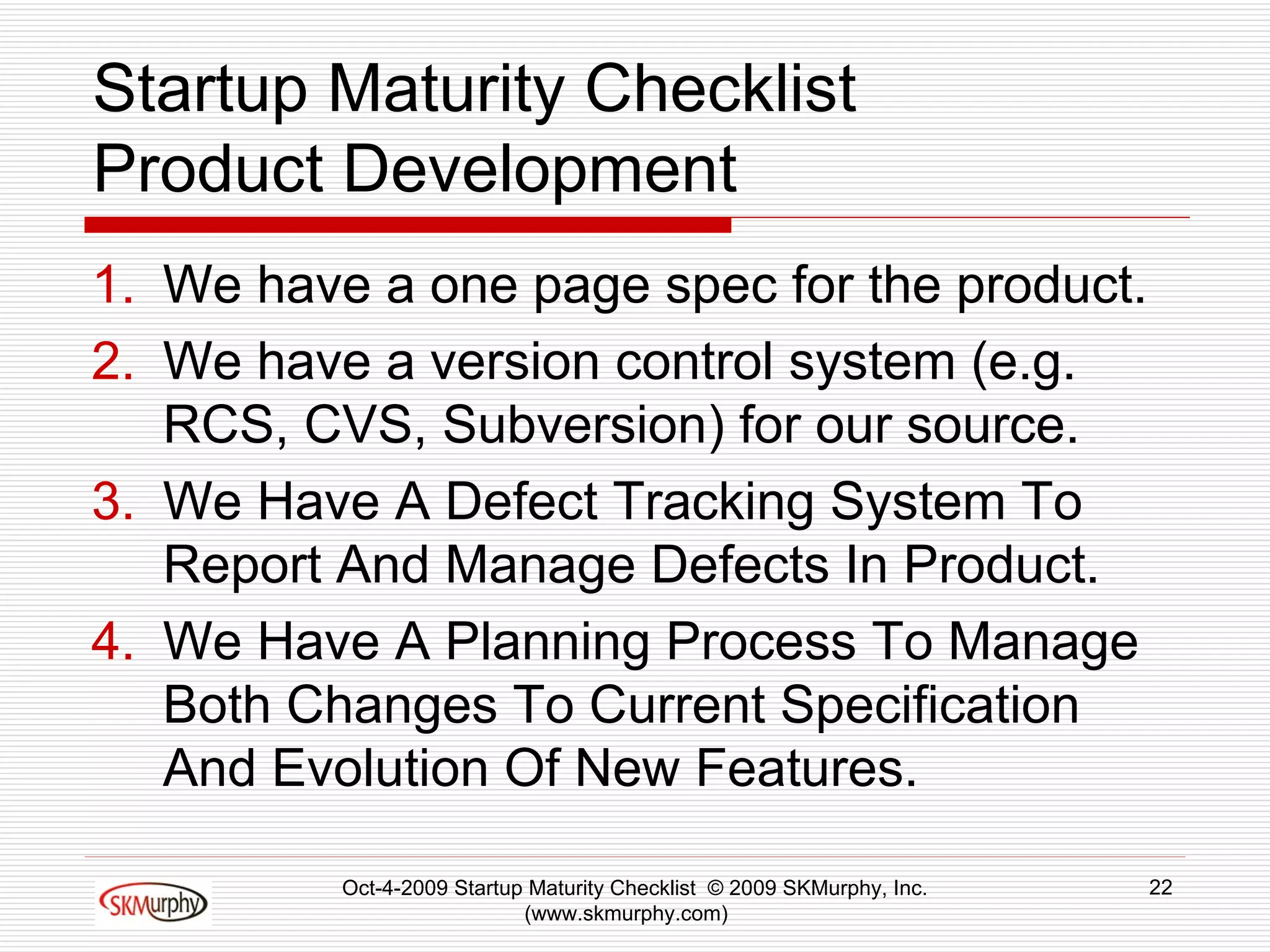 Startup Maturity Checklist Product Development We have a one page spec for the product.  We have a version control system (e.g. RCS, CVS, Subversion) for our source. We Have A Defect Tracking System To Report And Manage Defects In Product.  We Have A Planning Process To Manage Both Changes To Current Specification And Evolution Of New Features.  Oct-4-2009 Startup Maturity Checklist  © 2009 SKMurphy, Inc. (www.skmurphy.com)  
