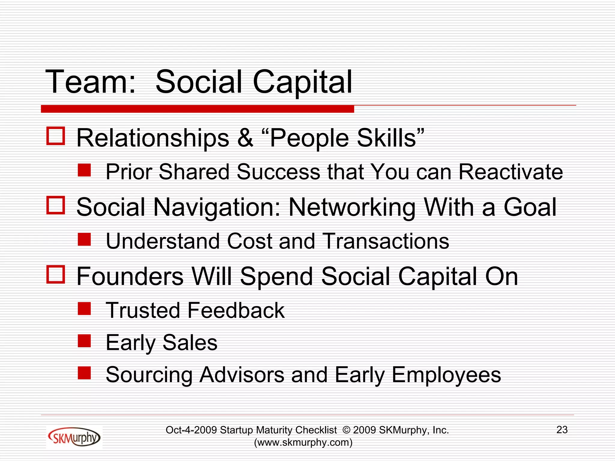 Team:  Social Capital Relationships & “People Skills” Prior Shared Success that You can Reactivate Social Navigation: Networking With a Goal Understand Cost and Transactions Founders Will Spend Social Capital On Trusted Feedback Early Sales Sourcing Advisors and Early Employees Oct-4-2009 Startup Maturity Checklist  © 2009 SKMurphy, Inc. (www.skmurphy.com)  