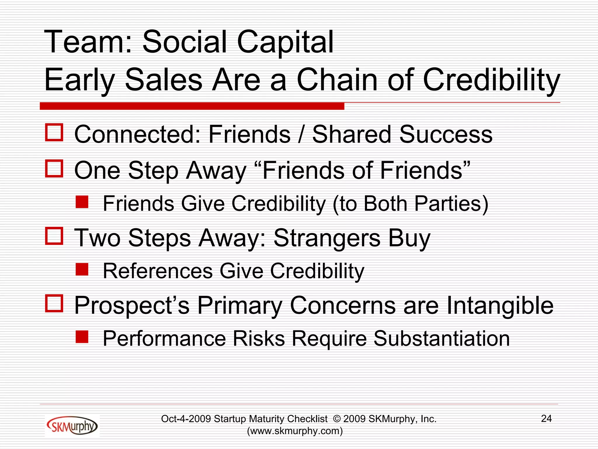 Team: Social Capital Early Sales Are a Chain of Credibility Connected: Friends / Shared Success One Step Away “Friends of Friends” Friends Give Credibility (to Both Parties) Two Steps Away: Strangers Buy References Give Credibility Prospect’s Primary Concerns are Intangible Performance Risks Require Substantiation Oct-4-2009 Startup Maturity Checklist  © 2009 SKMurphy, Inc. (www.skmurphy.com)  