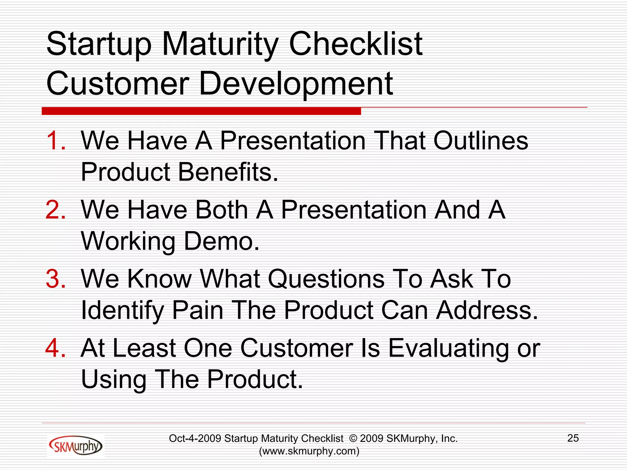 Startup Maturity Checklist Customer Development We Have A Presentation That Outlines Product Benefits.  We Have Both A Presentation And A Working Demo.  We Know What Questions To Ask To Identify Pain The Product Can Address.  At Least One Customer Is Evaluating or Using The Product.  Oct-4-2009 Startup Maturity Checklist  © 2009 SKMurphy, Inc. (www.skmurphy.com)  
