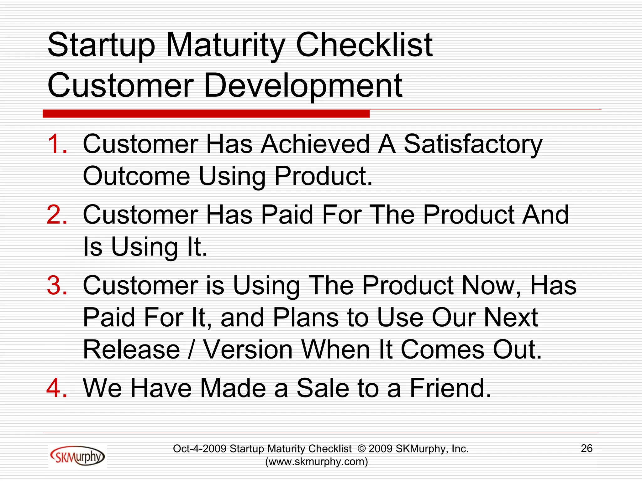 Startup Maturity Checklist Customer Development Customer Has Achieved A Satisfactory Outcome Using Product.  Customer Has Paid For The Product And Is Using It. Customer is Using The Product Now, Has Paid For It, and Plans to Use Our Next Release / Version When It Comes Out.  We Have Made a Sale to a Friend.  Oct-4-2009 Startup Maturity Checklist  © 2009 SKMurphy, Inc. (www.skmurphy.com)  