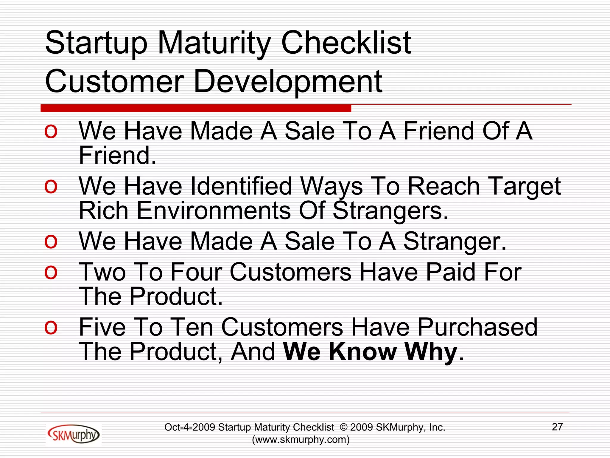 Startup Maturity Checklist Customer Development We Have Made A Sale To A Friend Of A Friend.  We Have Identified Ways To Reach Target Rich Environments Of Strangers.  We Have Made A Sale To A Stranger. Two To Four Customers Have Paid For The Product.  Five To Ten Customers Have Purchased The Product, And  We Know Why .  Oct-4-2009 Startup Maturity Checklist  © 2009 SKMurphy, Inc. (www.skmurphy.com)  
