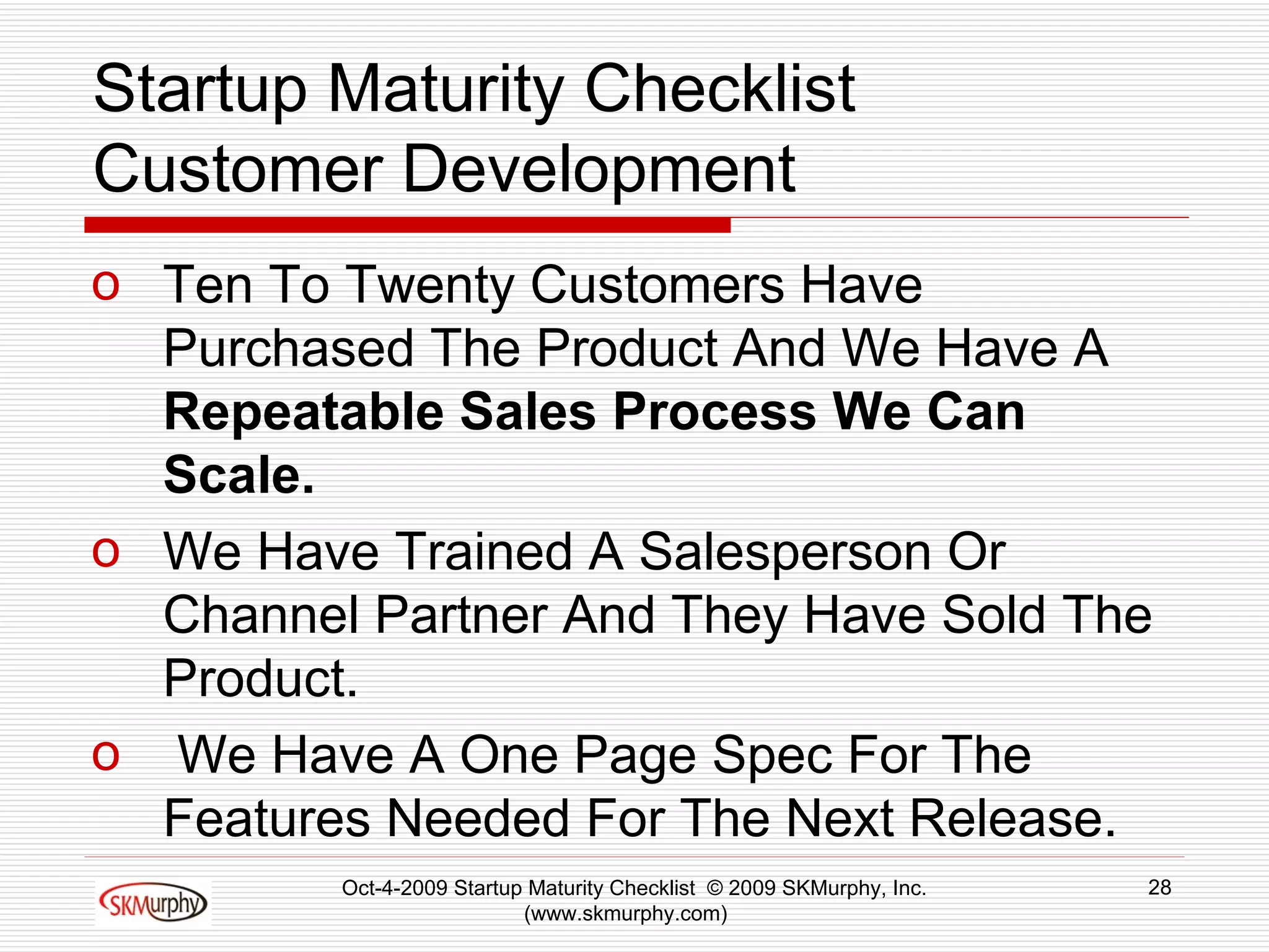 Startup Maturity Checklist Customer Development Ten To Twenty Customers Have Purchased The Product And We Have A  Repeatable Sales Process We Can Scale.  We Have Trained A Salesperson Or Channel Partner And They Have Sold The Product. We Have A One Page Spec For The Features Needed For The Next Release.  Oct-4-2009 Startup Maturity Checklist  © 2009 SKMurphy, Inc. (www.skmurphy.com)  