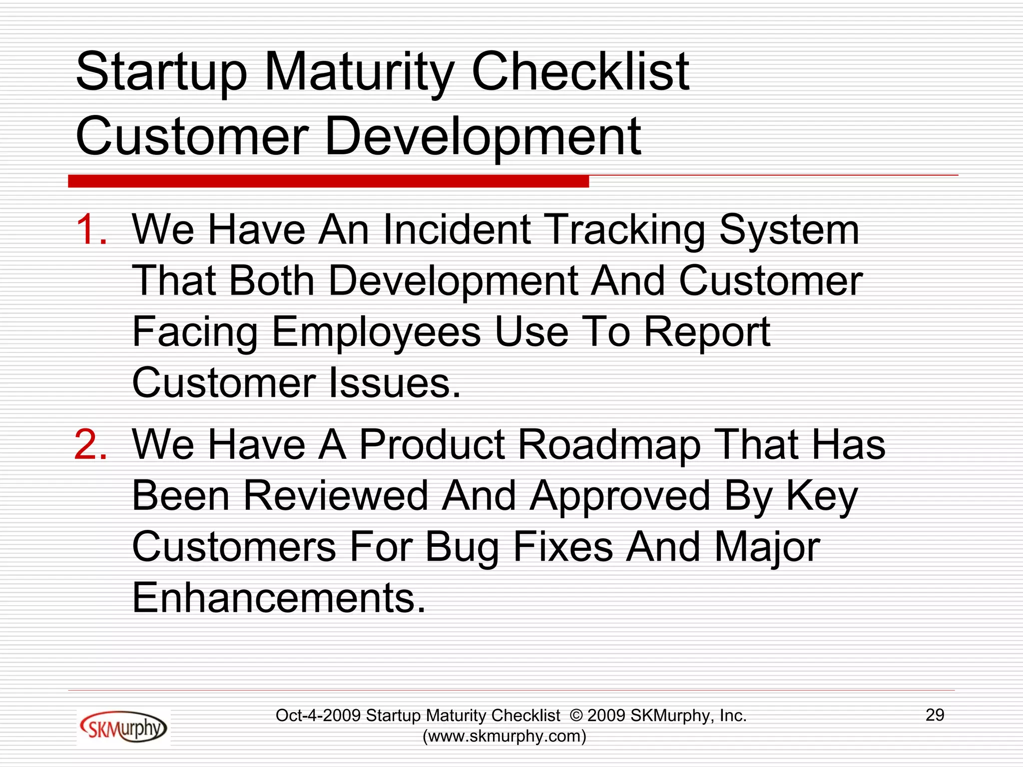 Startup Maturity Checklist Customer Development We Have An Incident Tracking System That Both Development And Customer Facing Employees Use To Report Customer Issues.  We Have A Product Roadmap That Has Been Reviewed And Approved By Key Customers For Bug Fixes And Major Enhancements.  Oct-4-2009 Startup Maturity Checklist  © 2009 SKMurphy, Inc. (www.skmurphy.com)  