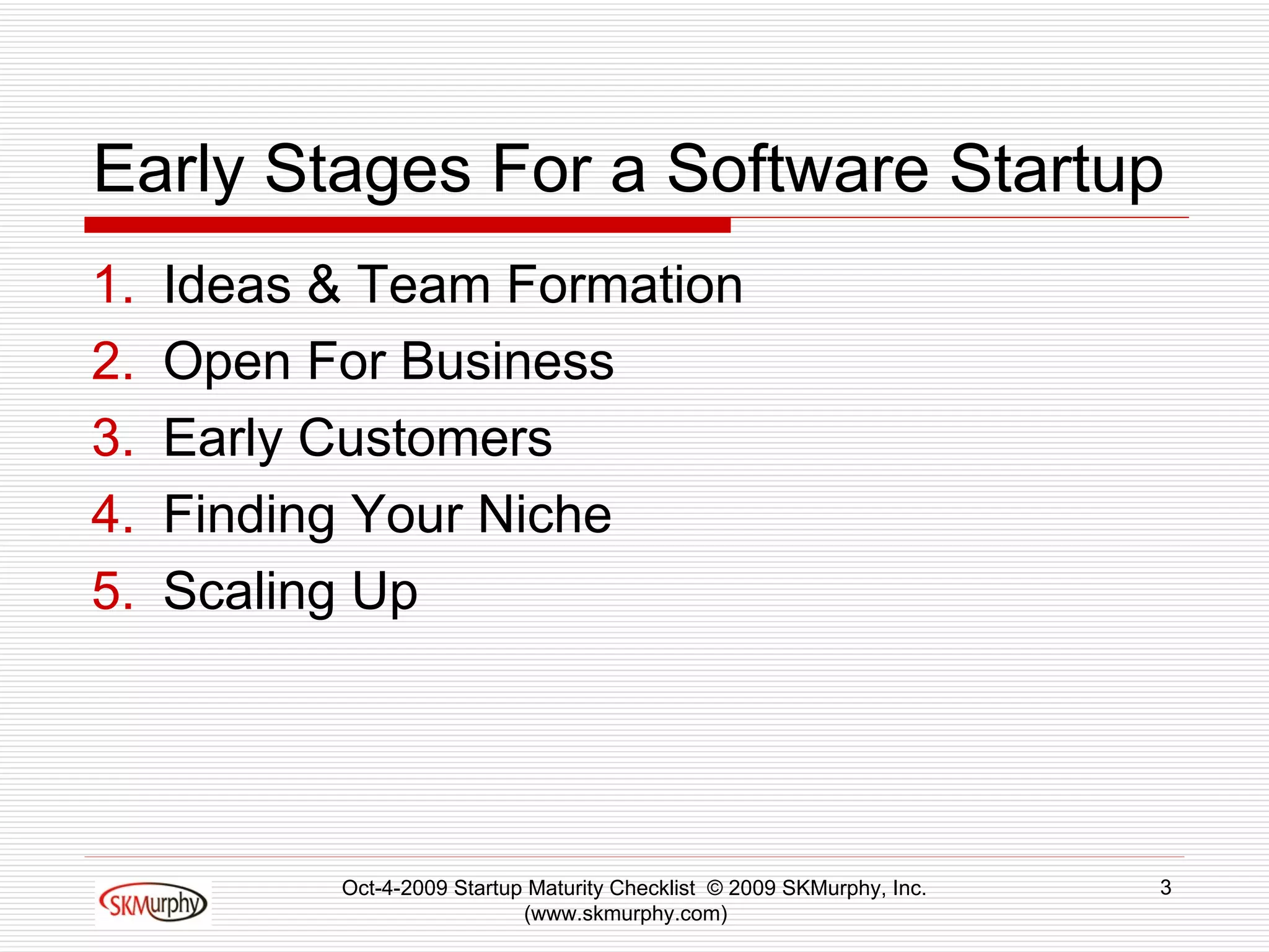 Early Stages For a Software Startup Ideas & Team Formation Open For Business Early Customers Finding Your Niche Scaling Up Oct-4-2009 Startup Maturity Checklist  © 2009 SKMurphy, Inc. (www.skmurphy.com)  