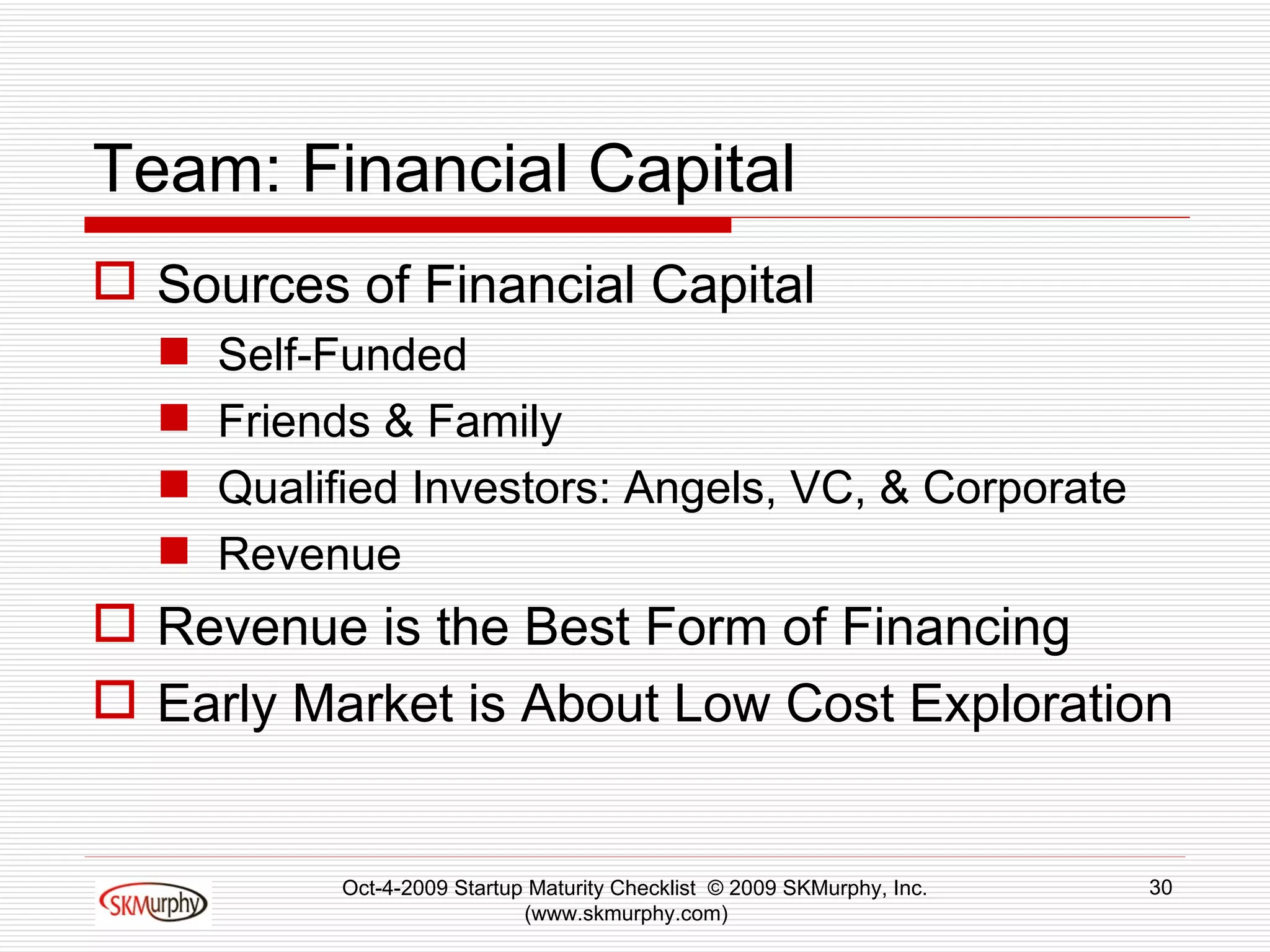 Team: Financial Capital Sources of Financial Capital Self-Funded Friends & Family Qualified Investors: Angels, VC, & Corporate Revenue Revenue is the Best Form of Financing Early Market is About Low Cost Exploration Oct-4-2009 Startup Maturity Checklist  © 2009 SKMurphy, Inc. (www.skmurphy.com)  