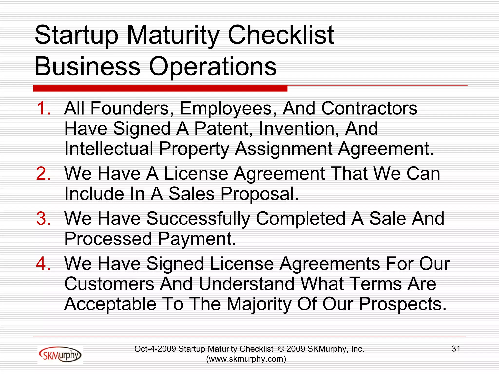 Startup Maturity Checklist Business Operations All Founders, Employees, And Contractors Have Signed A Patent, Invention, And Intellectual Property Assignment Agreement.  We Have A License Agreement That We Can Include In A Sales Proposal.  We Have Successfully Completed A Sale And Processed Payment. We Have Signed License Agreements For Our Customers And Understand What Terms Are Acceptable To The Majority Of Our Prospects.  Oct-4-2009 Startup Maturity Checklist  © 2009 SKMurphy, Inc. (www.skmurphy.com)  