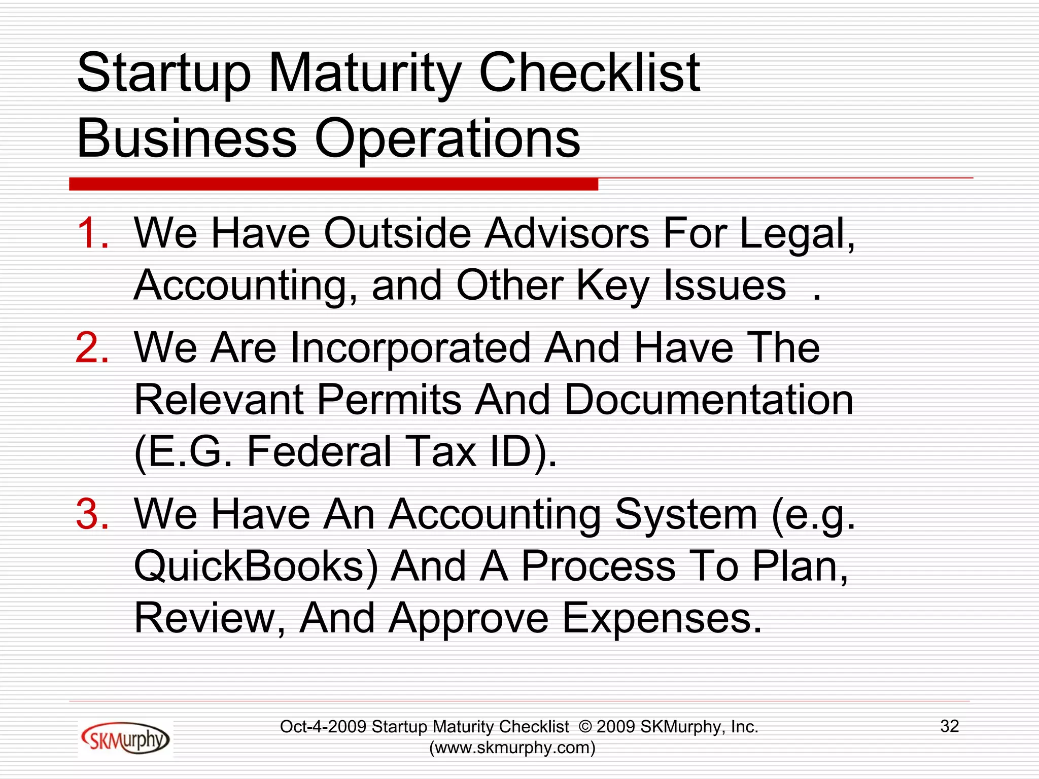 Startup Maturity Checklist Business Operations We Have Outside Advisors For Legal,  Accounting, and Other Key Issues  . We Are Incorporated And Have The Relevant Permits And Documentation (E.G. Federal Tax ID).  We Have An Accounting System (e.g. QuickBooks) And A Process To Plan, Review, And Approve Expenses.  Oct-4-2009 Startup Maturity Checklist  © 2009 SKMurphy, Inc. (www.skmurphy.com)  