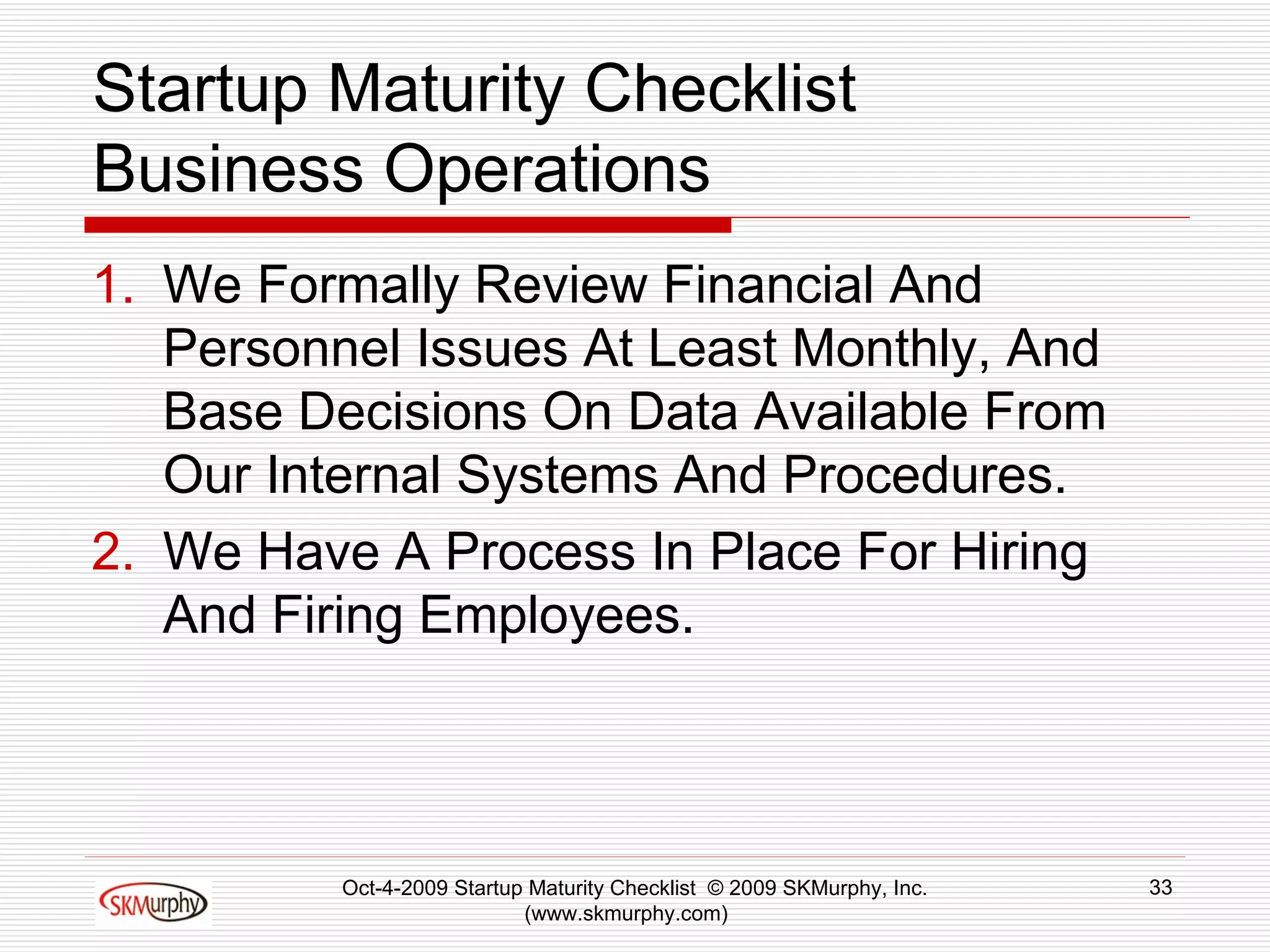 Startup Maturity Checklist Business Operations We Formally Review Financial And Personnel Issues At Least Monthly, And Base Decisions On Data Available From Our Internal Systems And Procedures.  We Have A Process In Place For Hiring And Firing Employees.  Oct-4-2009 Startup Maturity Checklist  © 2009 SKMurphy, Inc. (www.skmurphy.com)  