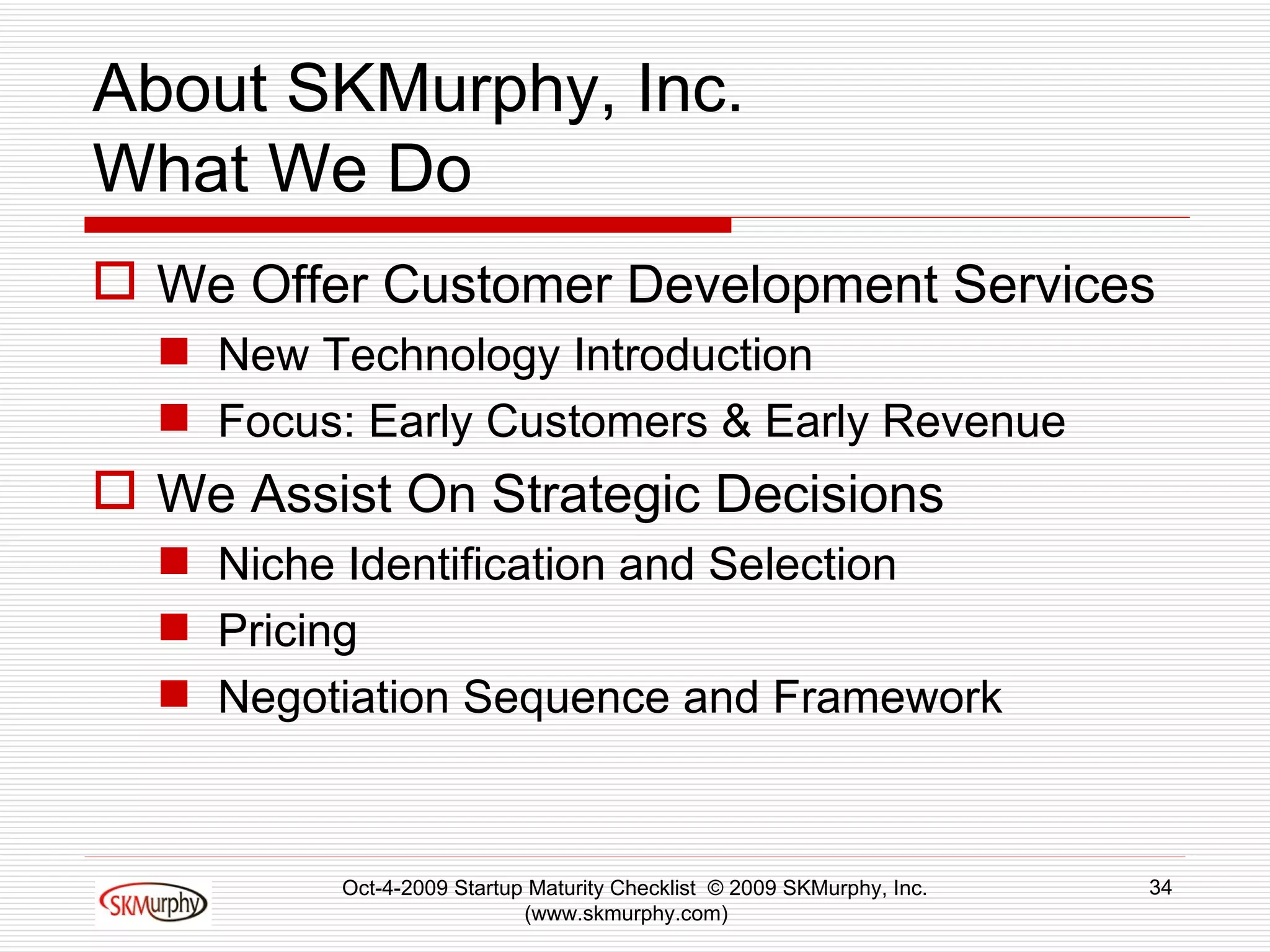 About SKMurphy, Inc. What We Do We Offer Customer Development Services New Technology Introduction Focus: Early Customers & Early Revenue We Assist On Strategic Decisions Niche Identification and Selection  Pricing Negotiation Sequence and Framework Oct-4-2009 Startup Maturity Checklist  © 2009 SKMurphy, Inc. (www.skmurphy.com)  