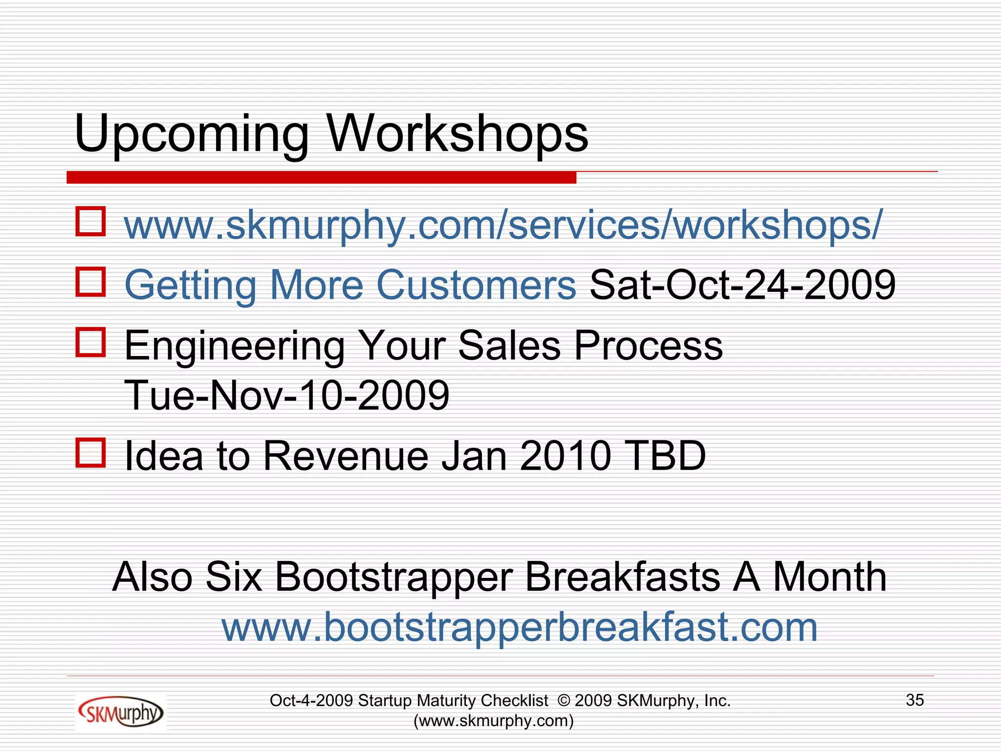Upcoming Workshops www.skmurphy.com/services/workshops/ Getting More Customers  Sat-Oct-24-2009 Engineering Your Sales Process  Tue-Nov-10-2009 Idea to Revenue Jan 2010 TBD Also Six Bootstrapper Breakfasts A Month www.bootstrapperbreakfast.com   Oct-4-2009 Startup Maturity Checklist  © 2009 SKMurphy, Inc. (www.skmurphy.com)  