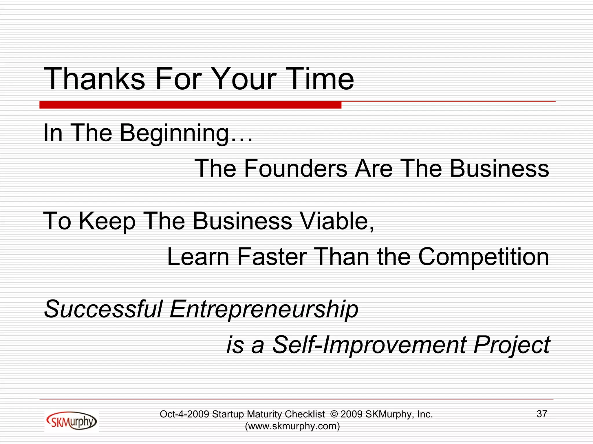Thanks For Your Time In The Beginning… The Founders Are The Business To Keep The Business Viable, Learn Faster Than the Competition Successful Entrepreneurship  is a Self-Improvement Project Oct-4-2009 Startup Maturity Checklist  © 2009 SKMurphy, Inc. (www.skmurphy.com)  