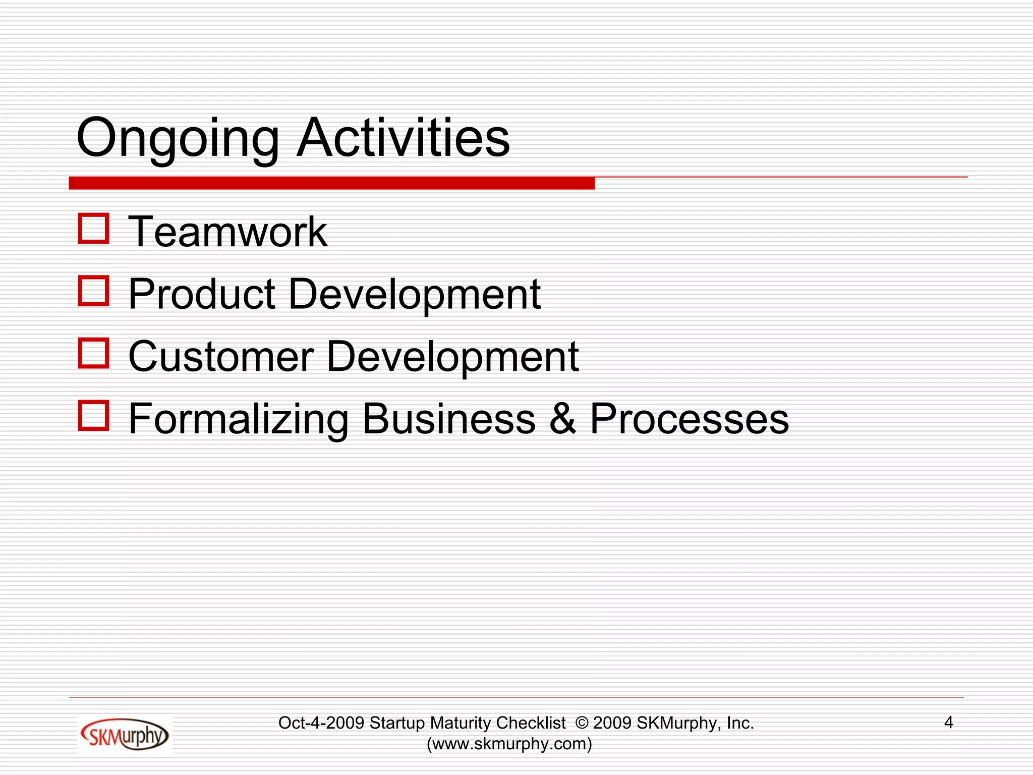 Ongoing Activities Teamwork Product Development Customer Development Formalizing Business & Processes Oct-4-2009 Startup Maturity Checklist  © 2009 SKMurphy, Inc. (www.skmurphy.com)  