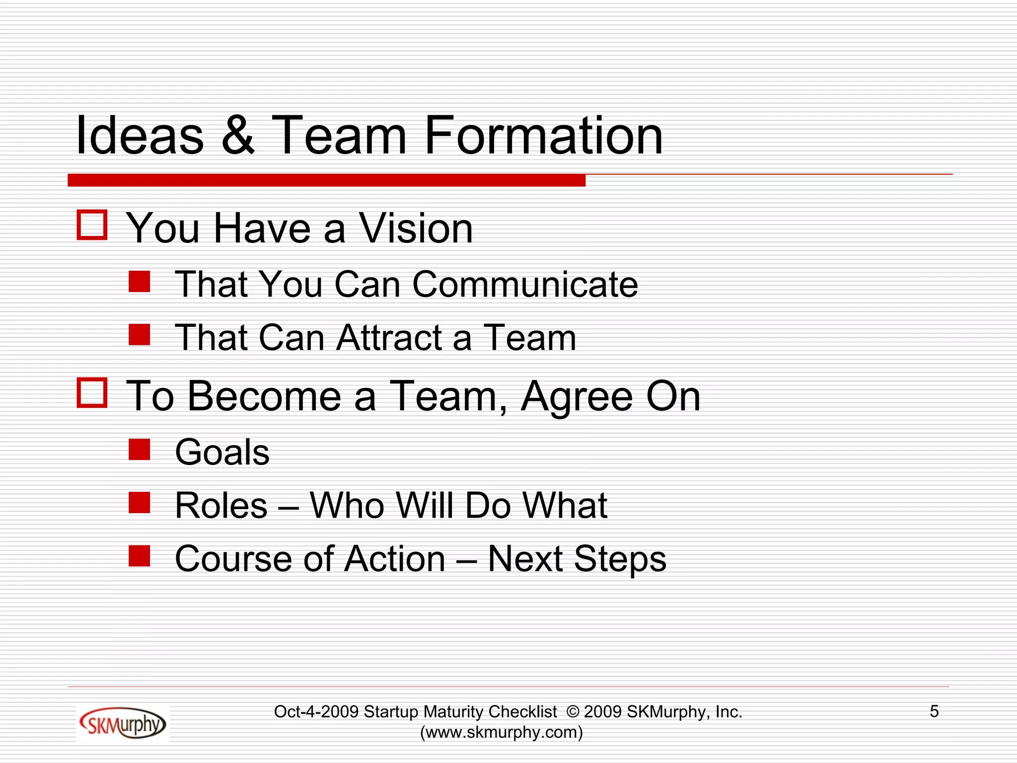 Ideas & Team Formation You Have a Vision That You Can Communicate That Can Attract a Team To Become a Team, Agree On Goals Roles – Who Will Do What Course of Action – Next Steps Oct-4-2009 Startup Maturity Checklist  © 2009 SKMurphy, Inc. (www.skmurphy.com)  