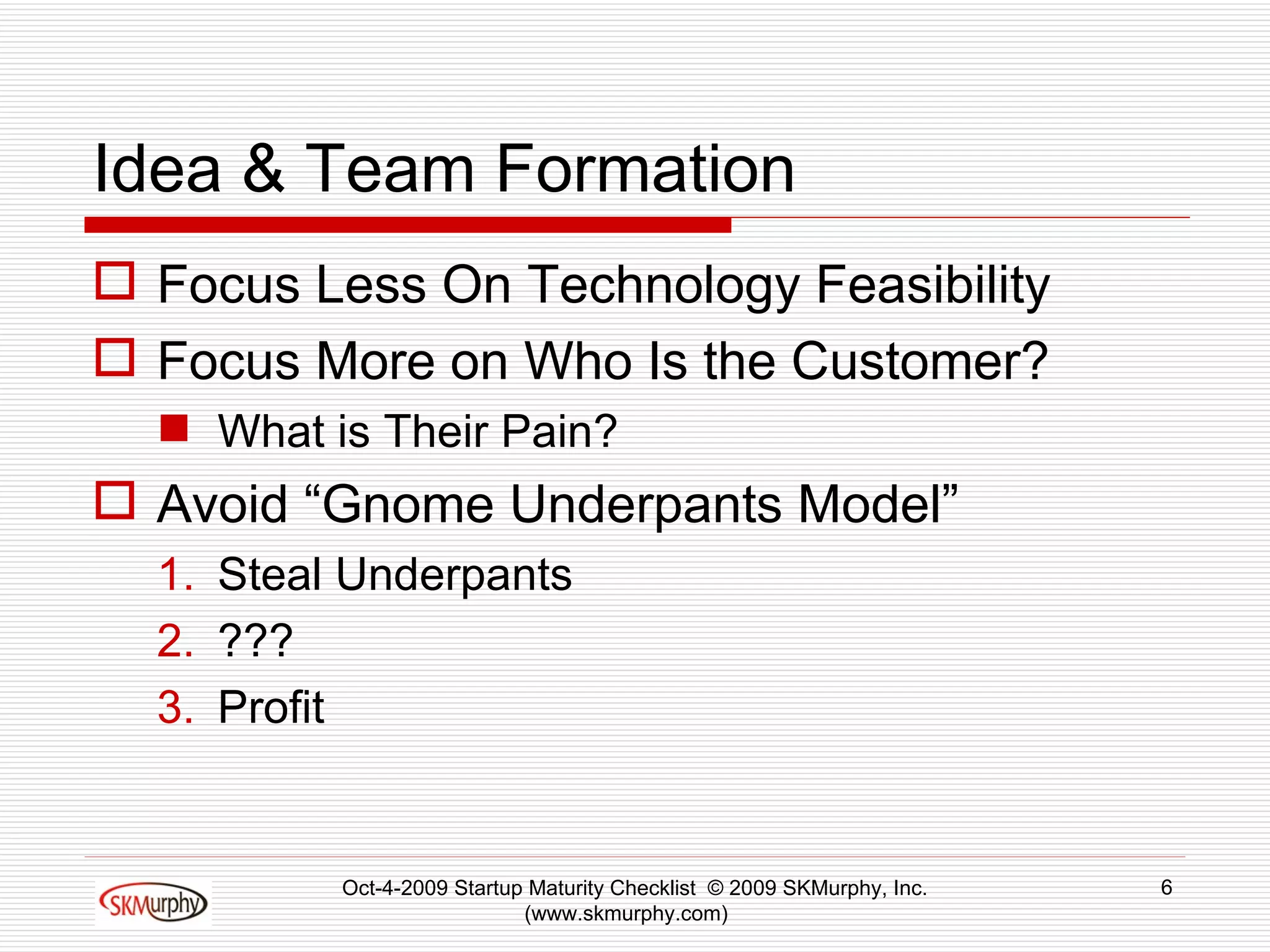 Idea & Team Formation Focus Less On Technology Feasibility Focus More on Who Is the Customer? What is Their Pain? Avoid “Gnome Underpants Model” Steal Underpants ??? Profit Oct-4-2009 Startup Maturity Checklist  © 2009 SKMurphy, Inc. (www.skmurphy.com)  