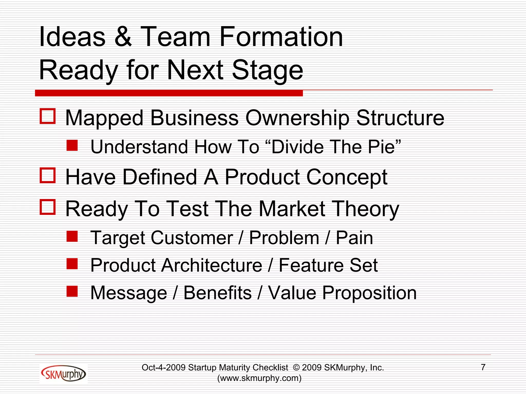Ideas & Team Formation Ready for Next Stage Mapped Business Ownership Structure Understand How To “Divide The Pie” Have Defined A Product Concept Ready To Test The Market Theory Target Customer / Problem / Pain Product Architecture / Feature Set Message / Benefits / Value Proposition Oct-4-2009 Startup Maturity Checklist  © 2009 SKMurphy, Inc. (www.skmurphy.com)  
