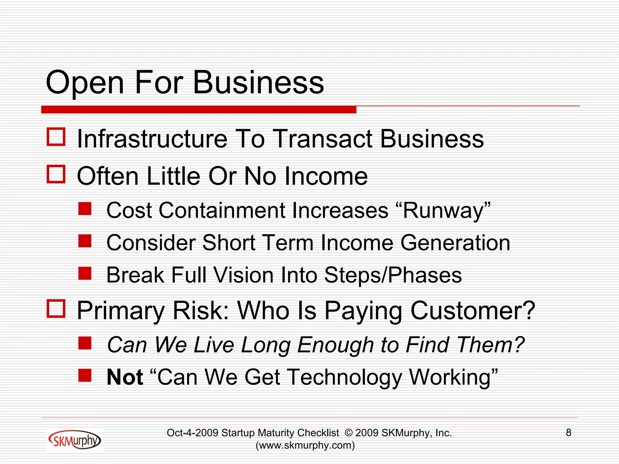 Open For Business Infrastructure To Transact Business Often Little Or No Income Cost Containment Increases “Runway” Consider Short Term Income Generation  Break Full Vision Into Steps/Phases Primary Risk: Who Is Paying Customer? Can We Live Long Enough to Find Them? Not  “Can We Get Technology Working” Oct-4-2009 Startup Maturity Checklist  © 2009 SKMurphy, Inc. (www.skmurphy.com)  