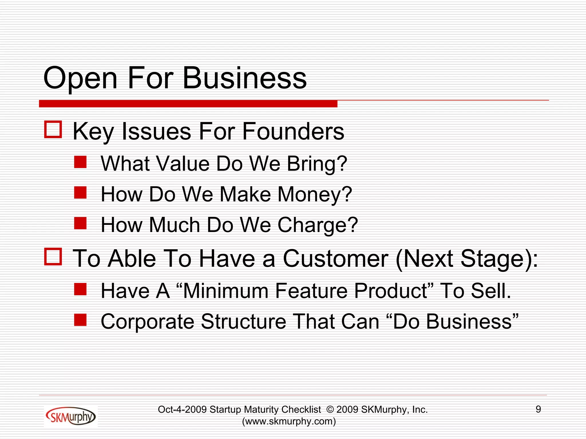 Open For Business Key Issues For Founders What Value Do We Bring? How Do We Make Money? How Much Do We Charge? To Able To Have a Customer (Next Stage): Have A “Minimum Feature Product” To Sell. Corporate Structure That Can “Do Business” Oct-4-2009 Startup Maturity Checklist  © 2009 SKMurphy, Inc. (www.skmurphy.com)  