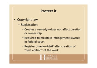 Protect it
• Copyright law
– Registration
• Creates a remedy—does not affect creation
or ownership
• Required to maintain infringement lawsuit
in federal court
• Register timely—ASAP after creation of
“best edition” of the work
 