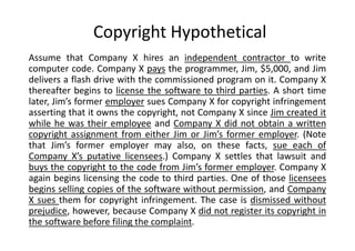 Copyright Hypothetical
Assume that Company X hires an independent contractor to write
computer code. Company X pays the programmer, Jim, $5,000, and Jim
delivers a flash drive with the commissioned program on it. Company X
thereafter begins to license the software to third parties. A short time
later, Jim’s former employer sues Company X for copyright infringement
asserting that it owns the copyright, not Company X since Jim created it
while he was their employee and Company X did not obtain a written
copyright assignment from either Jim or Jim’s former employer. (Note
that Jim’s former employer may also, on these facts, sue each of
Company X’s putative licensees.) Company X settles that lawsuit and
buys the copyright to the code from Jim’s former employer. Company X
again begins licensing the code to third parties. One of those licensees
begins selling copies of the software without permission, and Company
X sues them for copyright infringement. The case is dismissed without
prejudice, however, because Company X did not register its copyright in
the software before filing the complaint.
 