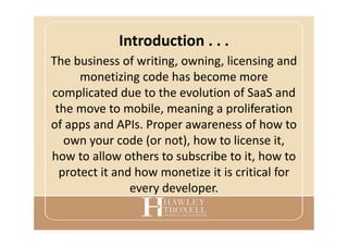 Introduction . . .
The business of writing, owning, licensing and
monetizing code has become more
complicated due to the evolution of SaaS and
the move to mobile, meaning a proliferation
of apps and APIs. Proper awareness of how to
own your code (or not), how to license it,
how to allow others to subscribe to it, how to
protect it and how monetize it is critical for
every developer.
 