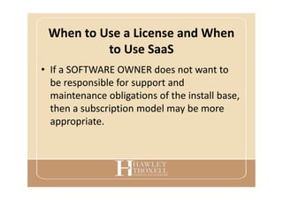 When to Use a License and When
to Use SaaS
• If a SOFTWARE OWNER does not want to
be responsible for support and
maintenance obligations of the install base,
then a subscription model may be more
appropriate.
 