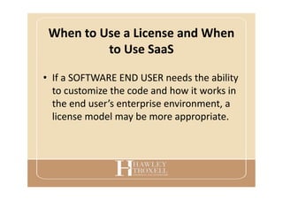 When to Use a License and When
to Use SaaS
• If a SOFTWARE END USER needs the ability
to customize the code and how it works in
the end user’s enterprise environment, a
license model may be more appropriate.
 