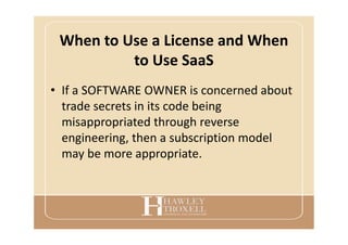 When to Use a License and When
to Use SaaS
• If a SOFTWARE OWNER is concerned about
trade secrets in its code being
misappropriated through reverse
engineering, then a subscription model
may be more appropriate.
 